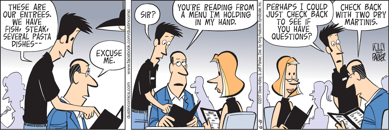 Fiction OCR: THESE ARE OUR ENTREES. WE HAVE FISHSÉVERAL PASTA DISHES-- YOU'RE READING FROM A MENU I'M HOLDING IN MY HAND. PERHAPS I COULD JUŠT CHECK BACK WITH TWO DRY TO SEE IF YOU HAVE QUESTIONS? ????? ???K SIR? MARTINIS. EXCUSE ME. dustincomics.com www.facebook.com/dust 62017 Steve Kelley & Jef ParkerInc. THESE ARE OUR ENTREES. WE HAVE FISHSÉVERAL PASTA DISHES-- YOU'RE READING FROM A MENU I'M HOLDING IN MY HAND. PERHAPS I COULD JUŠT CHECK BACK WITH TWO DRY TO SEE IF YOU HAVE QUESTIONS? ????? ???K SIR? MARTINIS. EXCUSE ME. dustincomics.com www.facebook.com/dust 62017 Steve Kelley & Jef ParkerDist. by King Features Syndicate