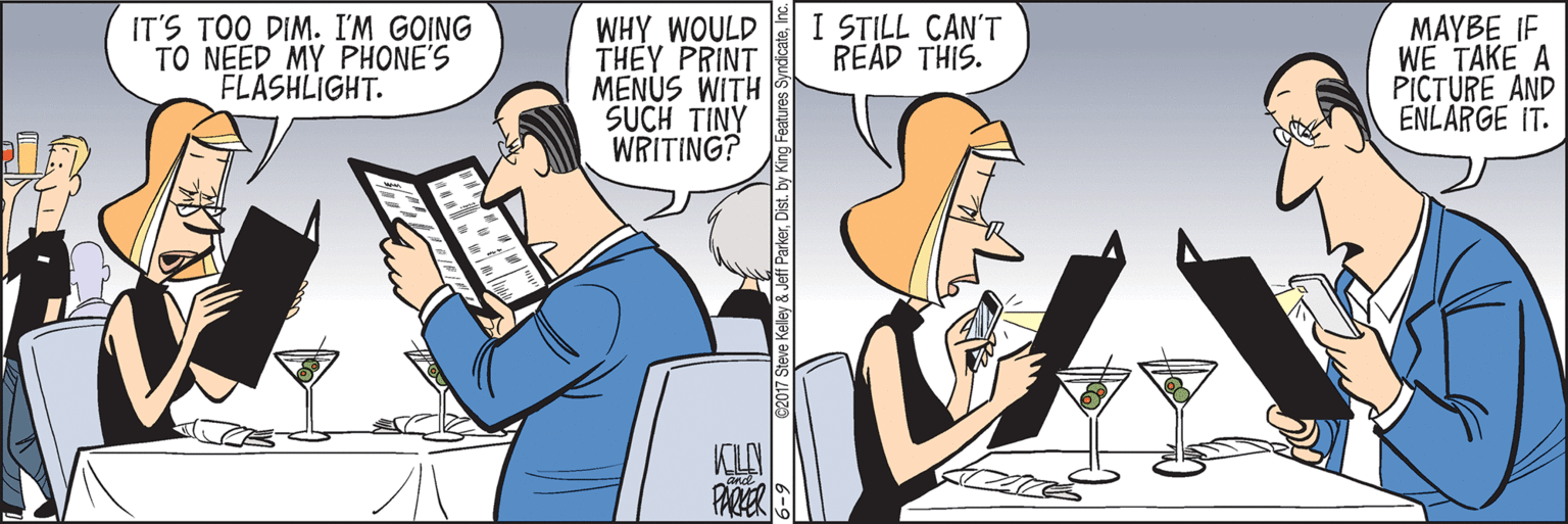 Conversation OCR: I STILL CAN'T READ THIS. IT'S TOO DIM. I'M GOING TO NEED MY PHONE'S FLASHLIGHT. WHY WOULD THEY PRINT MENUS WITH SUCH TINY WRITING? MAYBE IF WE TAKE A PICTURE AND ENLARGE IT. PARER G2017 Steve Kelley & Jeff ParkerDist. by King Fea I STILL CAN'T READ THIS. IT'S TOO DIM. I'M GOING TO NEED MY PHONE'S FLASHLIGHT. WHY WOULD THEY PRINT MENUS WITH SUCH TINY WRITING? MAYBE IF WE TAKE A PICTURE AND ENLARGE IT. PARER G2017 Steve Kelley & Jeff ParkerDist. by King Fea