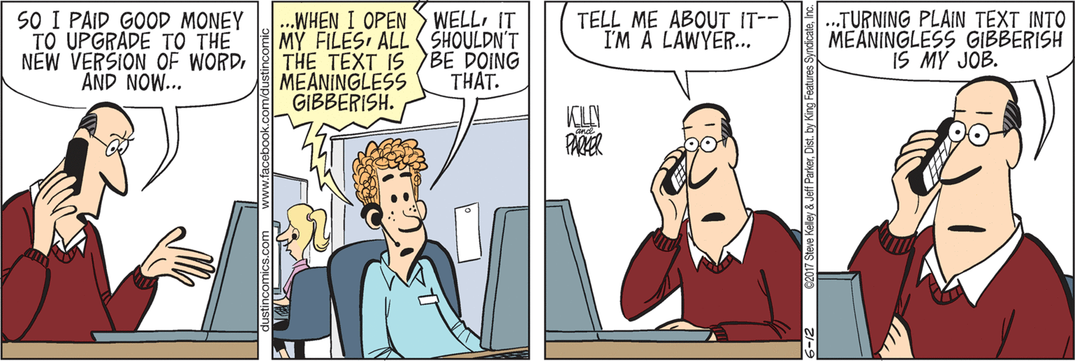 Organism OCR: SO I PAID GOOD MONEY TO UPGRADE TO THE NEW VERSION OF WORD AND NOW... ...WHEN I OPEN S WELLIT MY FILES ALL ( SHOULDN'T THE TEXT IS BE DOING MEANINGLESS GIBBERISH. .TURNING PLAIN TEXT INTO MEANINGLESS GIBBERISH IS MY JOB. TELL ME ABOUT IT-- I'M A LAWYER.THAT. ww.facebook.com SO I PAID GOOD MONEY TO UPGRADE TO THE NEW VERSION OF WORD AND NOW... ...WHEN I OPEN S WELLIT MY FILES ALL ( SHOULDN'T THE TEXT IS BE DOING MEANINGLESS GIBBERISH. .TURNING PLAIN TEXT INTO MEANINGLESS GIBBERISH IS MY JOB. TELL ME ABOUT IT-- I'M A LAWYER.THAT. ww.facebook.com