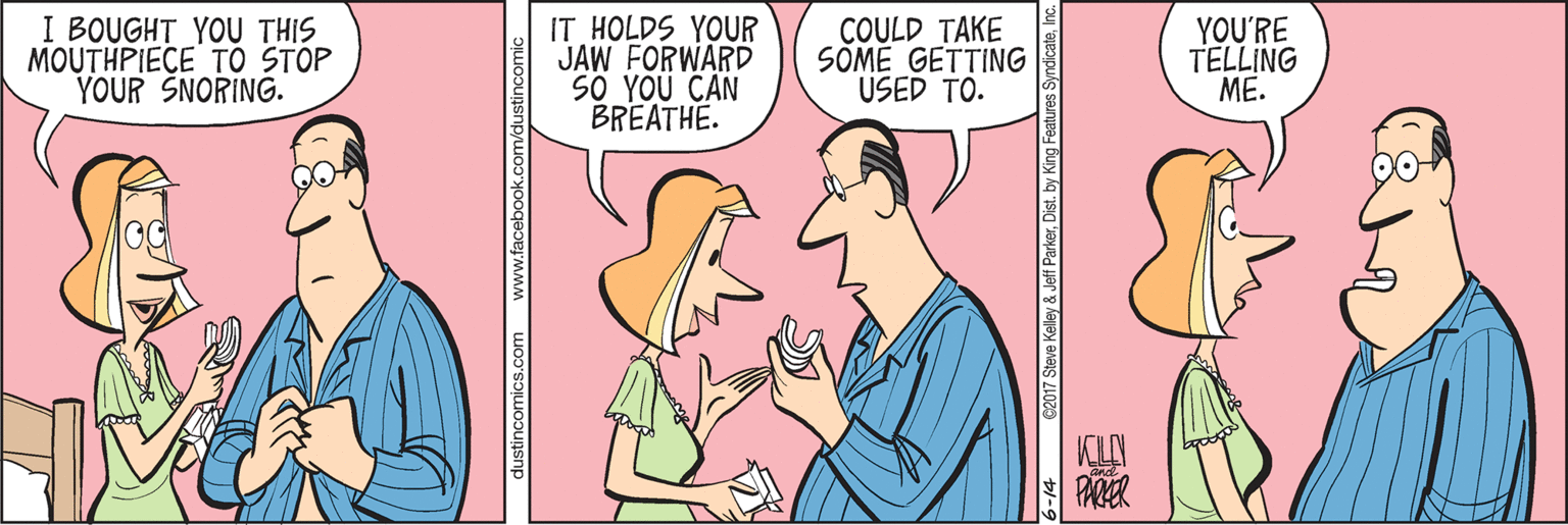 Conversation OCR: I BOUGHT YOU THIS MOUTHPIECE TO STOP YOUR SNORING. IT HOLDS YOUR JAW FORWARD S0 YOU CAN BREATHE. COULD TAKE SOME GETTING USED TO. YOU'RE TELLING ME. PARER dustincomics.com www.facebook.com/dustino e2017 Steve Kelley & Jeff ParkerDist. by King Features I BOUGHT YOU THIS MOUTHPIECE TO STOP YOUR SNORING. IT HOLDS YOUR JAW FORWARD S0 YOU CAN BREATHE. COULD TAKE SOME GETTING USED TO. YOU'RE TELLING ME. PARER dustincomics.com www.facebook.com/dustino e2017 Steve Kelley & Jeff ParkerDist. by King Features