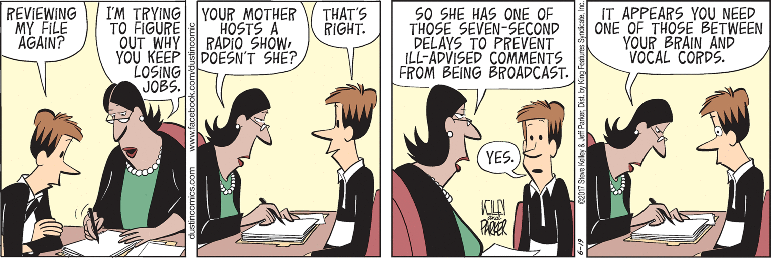 Animated cartoon OCR: REVIEWING MY FILE AGAIN? I'M TRYING TO FIGURE OUT WHY YOU KEP LOSING JOBS. YOUR MOTHER HOSTS A RADIO SHOW DOESN'T SHE?SO SHE HAS ONE OF THOSE SEVEN-SECOND DELAYS TO PREVENT ILL-ADVISED COMMENTS FROM BEING BROADCAST. IT APPEARS YOU NEED ONE OF THOSE BETWEEN YOUR BRAIN AND VOCAL CORDS. THAT'S RIGHT. YES. KLY PARER C2017 Steve Kelley & Jeff ParkerInc REVIEWING MY FILE AGAIN? I'M TRYING TO FIGURE OUT WHY YOU KEP LOSING JOBS. YOUR MOTHER HOSTS A RADIO SHOW DOESN'T SHE?SO SHE HAS ONE OF THOSE SEVEN-SECOND DELAYS TO PREVENT ILL-ADVISED COMMENTS FROM BEING BROADCAST. IT APPEARS YOU NEED ONE OF THOSE BETWEEN YOUR BRAIN AND VOCAL CORDS. THAT'S RIGHT. YES. KLY PARER C2017 Steve Kelley & Jeff ParkerDist. by King Features Syndicate