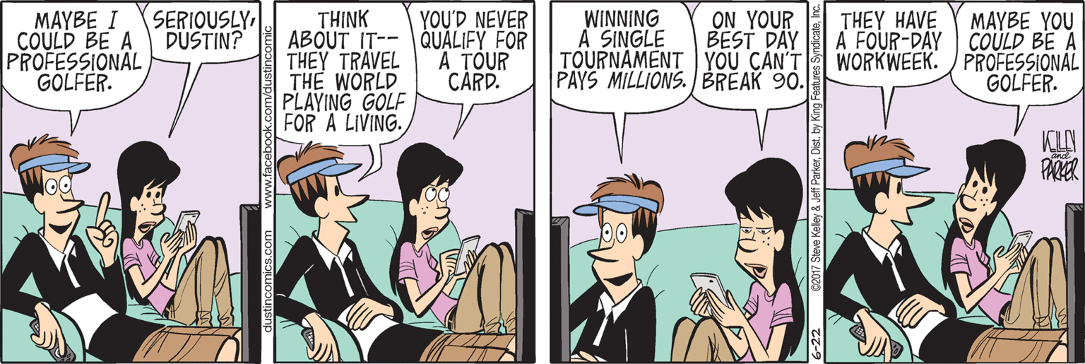Fiction OCR: SERIOUSLY DUSTIN? YOU'D NEVER WINNING A SINGLE TOURNAMENT YOU CAN'T PAYS MILLIONS. / BREAK 90. ON YOUR BEST DAY THEY HAVE MAYBE I COULD BE A PROFESSIONAL GOLFER. TH?NK ABOUT IT-- QUALIFY FOR THEY TRAVEL THE WORLD PLAYING GOLF FOR A LIVING. MAYBE YOU A FOUR-DAY COULD BE A WORKWEEK. / PROFESSIONAL GOLFER. A TOUR CARD. PARER 6-22 C2017 Steve Keley & Jeff ParkerInc. SERIOUSLY DUSTIN? YOU'D NEVER WINNING A SINGLE TOURNAMENT YOU CAN'T PAYS MILLIONS. / BREAK 90. ON YOUR BEST DAY THEY HAVE MAYBE I COULD BE A PROFESSIONAL GOLFER. TH?NK ABOUT IT-- QUALIFY FOR THEY TRAVEL THE WORLD PLAYING GOLF FOR A LIVING. MAYBE YOU A FOUR-DAY COULD BE A WORKWEEK. / PROFESSIONAL GOLFER. A TOUR CARD. PARER 6-22 C2017 Steve Keley & Jeff Parkerby King Features Syndicate