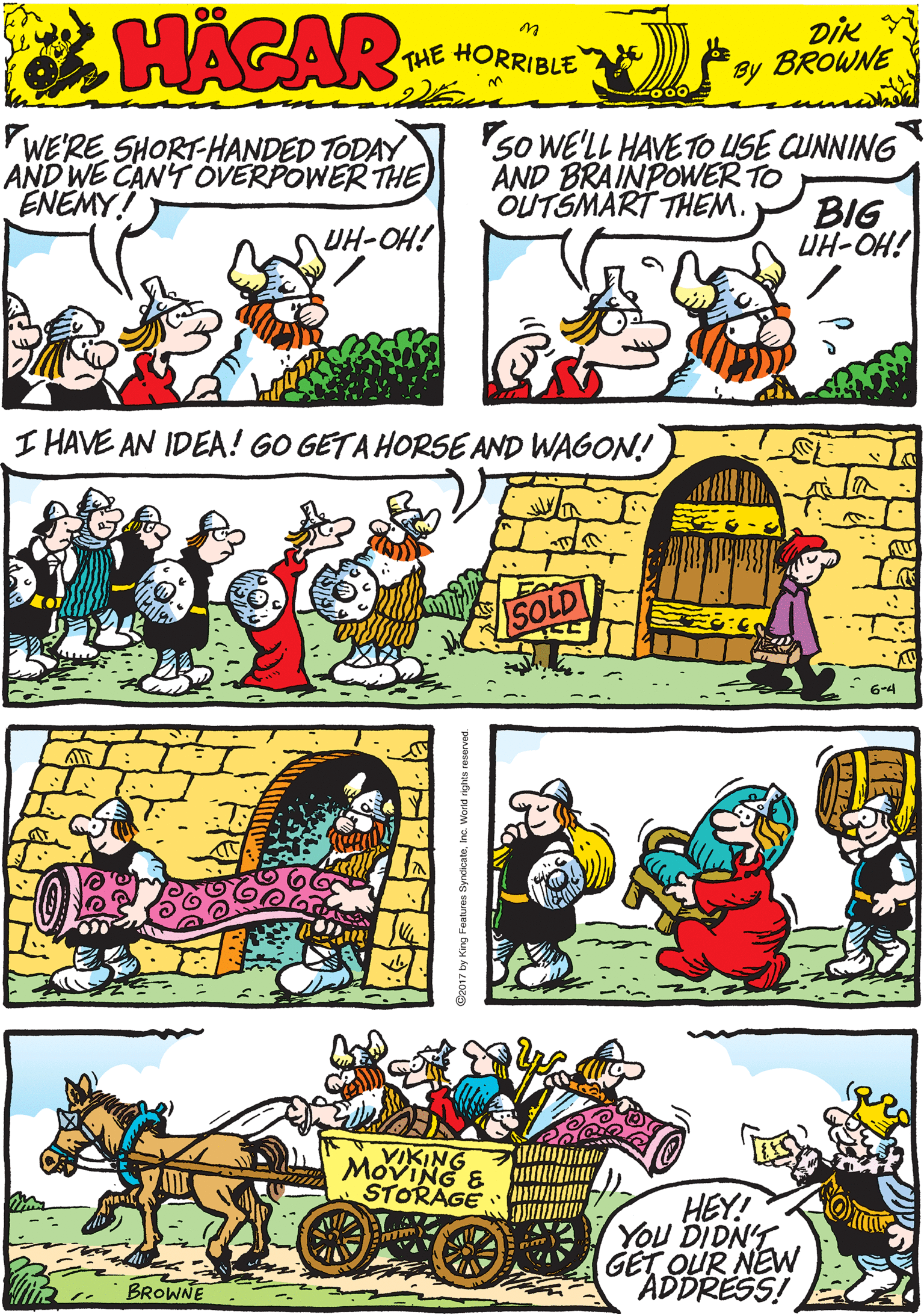 Working animal OCR: WERE SHORT-HANDED TODAY AND WE CAN'T OVERPOWER THE ENEMY! 5o WELL HAVE TO LUSE CUNNING AND BRAINPOWER TO BIG ÜH-OH! OUTSMART THEM. HACAR UH-OH! THE HORRIBLE by DIK BROWNE I HAVE AN IDEA! GO GETA HORSE AND WAGON! 6-4 VIKING MOVING & STORAGE HEY! YOU DIDNY GET OUR NEW ADDRESS! BROWNE WERE SHORT-HANDED TODAY AND WE CAN'T OVERPOWER THE ENEMY! 5o WELL HAVE TO LUSE CUNNING AND BRAINPOWER TO BIG ÜH-OH! OUTSMART THEM. HACAR UH-OH! THE HORRIBLE by DIK BROWNE I HAVE AN IDEA! GO GETA HORSE AND WAGON! 6-4 VIKING MOVING & STORAGE HEY! YOU DIDNY GET OUR NEW ADDRESS! BROWNE