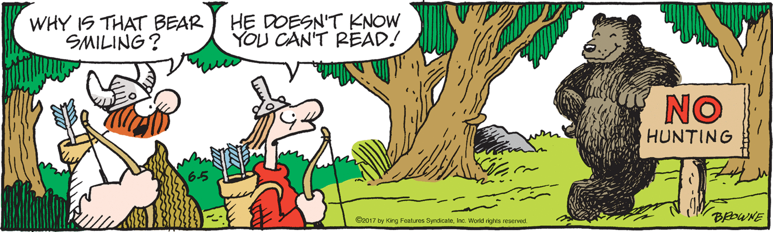 Grass OCR: WHY IS THAT BEAR SMILING? HE DOESN'T KNOW YOU CAN'T READ! NO HUNTING 65 BEDWNE ©2017 by King Foatures SyndicateInc. World rights reserved. WHY IS THAT BEAR SMILING? HE DOESN'T KNOW YOU CAN'T READ! NO HUNTING 65 BEDWNE ©2017 by King Foatures SyndicateInc. World rights reserved.