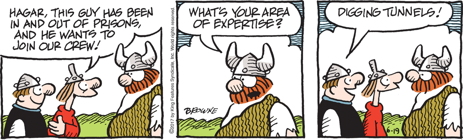 Drawing OCR: WHAT'S YOUR AREA OF EXPERTISE? DIGGING TUNNELS! HAGARTHIS GUY HAS BEEN IN AND OUT OF PRISONSAND HE WANTS TO JOIN OUR CREW! BROWNE ng Features SyndicateInc. World right WHAT'S YOUR AREA OF EXPERTISE? DIGGING TUNNELS! HAGARTHIS GUY HAS BEEN IN AND OUT OF PRISONSAND HE WANTS TO JOIN OUR CREW! BROWNE ng Features SyndicateInc. World right