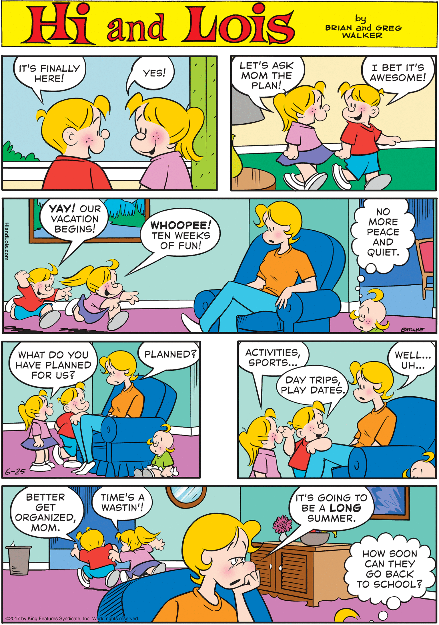 Yellow OCR: IT'S FINALLY HERE! LET'S ASK MOM THE PLAN! I BET IT'S AWESOME! YES! Hi Lois amd by BRIAN and GREG WALKER YAY! OUR WHAT DO YOU HAVE PLANNED FOR US? NO PLANNED? VACATION BEGINS! WHOOPEE! TEN WEEKS OF FUN! MORE PEACE AND QUIET. 6-25 ACTIVITIESSPORTS... TIME'S A WASTIN'! IT'S GOING TO BE A LONG SUMMER. BETTER WELL... UH... GET ORGANIZEDMOM. DAY TRIPSPLAY DATES. HOW SOON CAN THEY GO BACK TO SCHOOL? e2017 by King Features SyndicaleInc. World rights reserved. IT'S FINALLY HERE! LET'S ASK MOM THE PLAN! I BET IT'S AWESOME! YES! Hi Lois amd by BRIAN and GREG WALKER YAY! OUR WHAT DO YOU HAVE PLANNED FOR US? NO PLANNED? VACATION BEGINS! WHOOPEE! TEN WEEKS OF FUN! MORE PEACE AND QUIET. 6-25 ACTIVITIESSPORTS... TIME'S A WASTIN'! IT'S GOING TO BE A LONG SUMMER. BETTER WELL... UH... GET ORGANIZEDMOM. DAY TRIPSPLAY DATES. HOW SOON CAN THEY GO BACK TO SCHOOL? e2017 by King Features SyndicaleInc. World rights reserved.