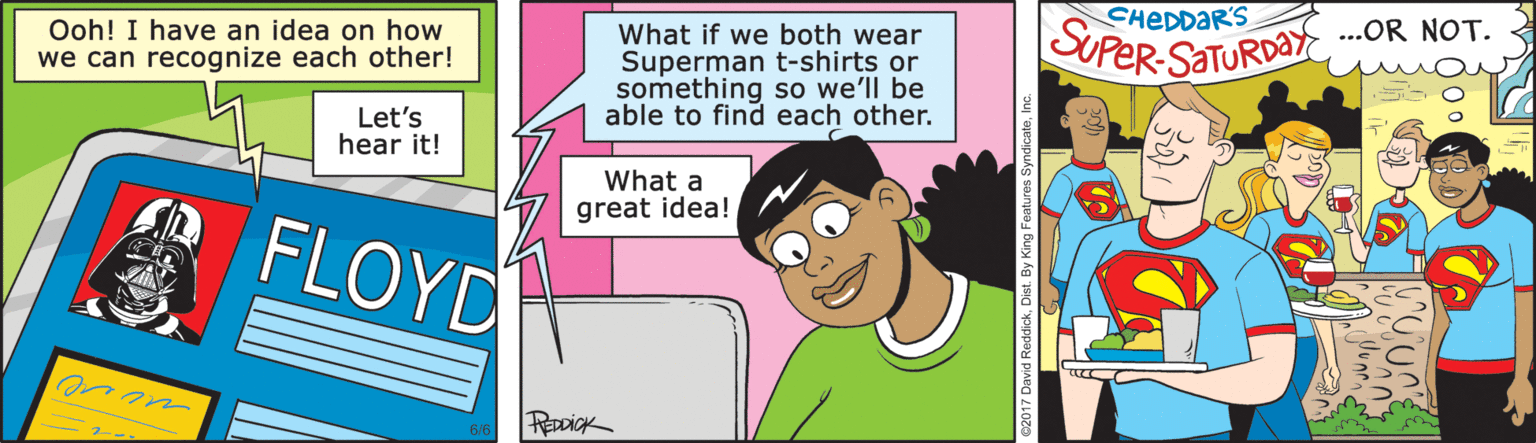 Animated cartoon OCR: CHEDDAR'S Ooh! I have an idea on how we can recognize each other! What if we both wear Superman t-shirts or something so we'll be able to find each other. SUPER-SATURDAY .OR NOT. mas Let's hear it! What a great idea! FLOYD REDDICK CHEDDAR'S Ooh! I have an idea on how we can recognize each other! What if we both wear Superman t-shirts or something so we'll be able to find each other. SUPER-SATURDAY .OR NOT. mas Let's hear it! What a great idea! FLOYD REDDICK