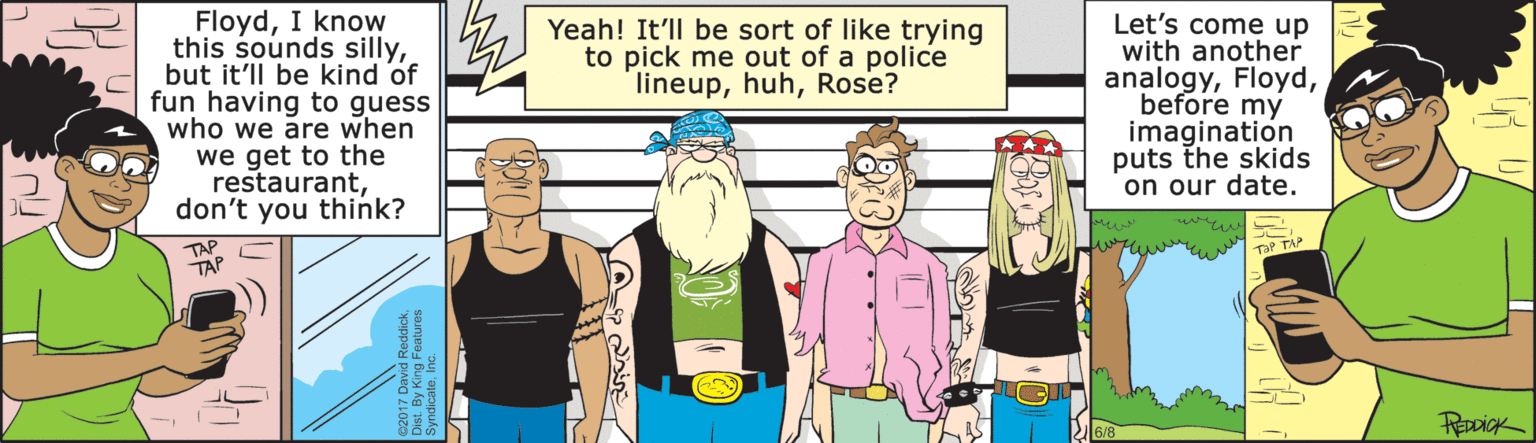 Cartoon OCR: FloydI know this sounds sillybut it'll be kind of fun having to guess who we are when we get to the restaurantdon't you think? Let's come up with another analogybefore my imagination puts the skids on our date. Yeah! It'll be sort of like trying to pick me out of a police lineupRose? TaP TA TAP FloydI know this sounds sillybut it'll be kind of fun having to guess who we are when we get to the restaurantdon't you think? Let's come up with another analogybefore my imagination puts the skids on our date. Yeah! It'll be sort of like trying to pick me out of a police lineupRose? TaP TA TAP