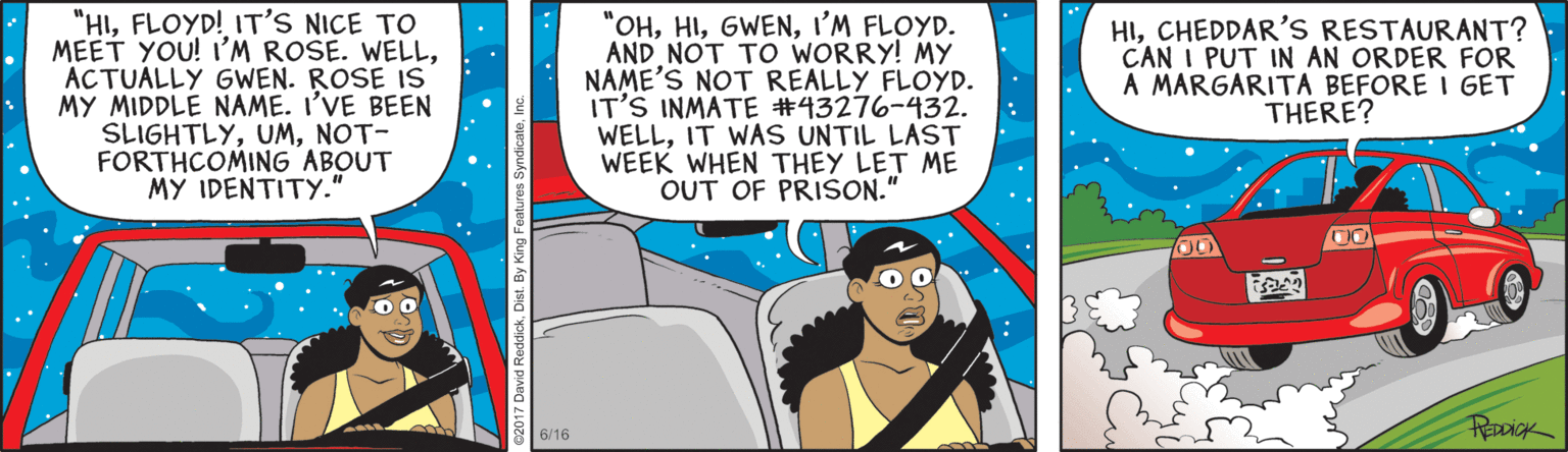 Publication OCR: "HIFLOYD! IT'S NICE TO MEET YOU! I'M ROSE. WELLACTUALLY GWEN. ROSE IS MY MIDDLE NAME. I'VE BEEN SLIGHTLYNOT- FORTHCOMING ABOUT MY IDENTITY." "OHI'M FLOYD. AND NOT TO WORRY! MY NAME'S NOT REALLY FLOYD. IT'S INMATE #43276-432. WELLIT WAS UNTIL LAST WEEK WHEN THEY LET ME OUT OF PRISON." HICHEDDAR'S RESTAURANT? CAN I PUT IN AN ORDER FOR A MARGARITA BEFORE I GET THERE? REDDICK 6/16 "HIFLOYD! IT'S NICE TO MEET YOU! I'M ROSE. WELLACTUALLY GWEN. ROSE IS MY MIDDLE NAME. I'VE BEEN SLIGHTLYNOT- FORTHCOMING ABOUT MY IDENTITY." "OHI'M FLOYD. AND NOT TO WORRY! MY NAME'S NOT REALLY FLOYD. IT'S INMATE #43276-432. WELLIT WAS UNTIL LAST WEEK WHEN THEY LET ME OUT OF PRISON." HICHEDDAR'S RESTAURANT? CAN I PUT IN AN ORDER FOR A MARGARITA BEFORE I GET THERE? REDDICK 6/16