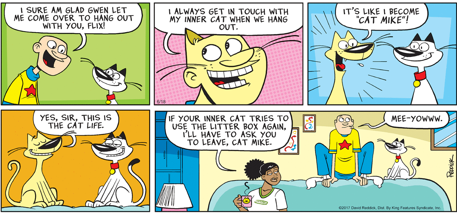 Happy OCR: INTELLIGENT LIFE BY DAVID REDDICK I SURE AM GLAD GWEN LET ME COME OVER TO HANG OUT WITH YOUFLIX! I ALWAYS GET IN TOUCH WITH MY INNER CAT WHEN WE HANG OUT. IT'S LIKE I BECOME "CAT MIKE"! YESTHIS IS THE C?T LIFE. IF YOUR INNER CAT TRIES TO USE THE LITTER BOX AGAINI'LL HAVE TO ASK YOU TO LEAVECAT MIKE. MEE-YOWWW. C2017 David ReddickInc. PEDDICK INTELLIGENT LIFE BY DAVID REDDICK I SURE AM GLAD GWEN LET ME COME OVER TO HANG OUT WITH YOUFLIX! I ALWAYS GET IN TOUCH WITH MY INNER CAT WHEN WE HANG OUT. IT'S LIKE I BECOME "CAT MIKE"! YESTHIS IS THE C?T LIFE. IF YOUR INNER CAT TRIES TO USE THE LITTER BOX AGAINI'LL HAVE TO ASK YOU TO LEAVECAT MIKE. MEE-YOWWW. C2017 David ReddickDist. By King Features SyndicateInc. PEDDICK