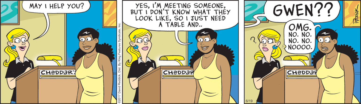 Sharing OCR: MAY I HELP YOU? YESBUT I DON'T KNOW WHAT THEY LOOK LIKEso I JUST NEED A TABLE AND.. GWEN?? OMG. NO. NO. NO. NO. NOO00. CHEDDAR' CHEDDAR CHEDDAR 6/19 MAY I HELP YOU? YESI'M MEETING SOMEONEBUT I DON'T KNOW WHAT THEY LOOK LIKEso I JUST NEED A TABLE AND.. GWEN?? OMG. NO. NO. NO. NO. NOO00. CHEDDAR' CHEDDAR CHEDDAR 6/19