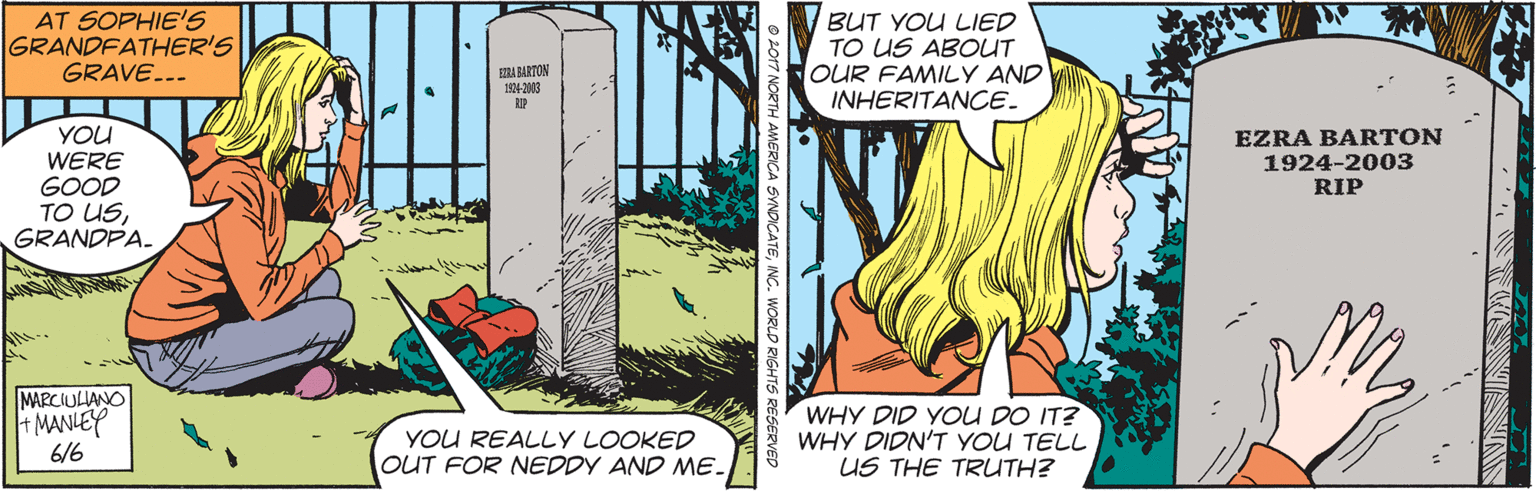 Terrestrial plant OCR: AT SOPHIE'S GRANDFATHER'S GRAVE... BUT YOU LIED TO US ABOUT OUR FAMILY AND INHERITANCE. A BARTON 14-03 YOU WERE GOOD TO USGRANDPA. EZRA BARTON 1924-2003 RIP MARCIULANO MANLEY 6/6 YOU REALLY LOOKED OUT FOR NEDDY AND ME. WHY DID YOU DO IT? WHY DIDN'T YOU TELL US THE TRUTH? ATEINC. WORLD RIGHTS AT SOPHIE'S GRANDFATHER'S GRAVE... BUT YOU LIED TO US ABOUT OUR FAMILY AND INHERITANCE. A BARTON 14-03 YOU WERE GOOD TO USGRANDPA. EZRA BARTON 1924-2003 RIP MARCIULANO MANLEY 6/6 YOU REALLY LOOKED OUT FOR NEDDY AND ME. WHY DID YOU DO IT? WHY DIDN'T YOU TELL US THE TRUTH? ATEINC. WORLD RIGHTS