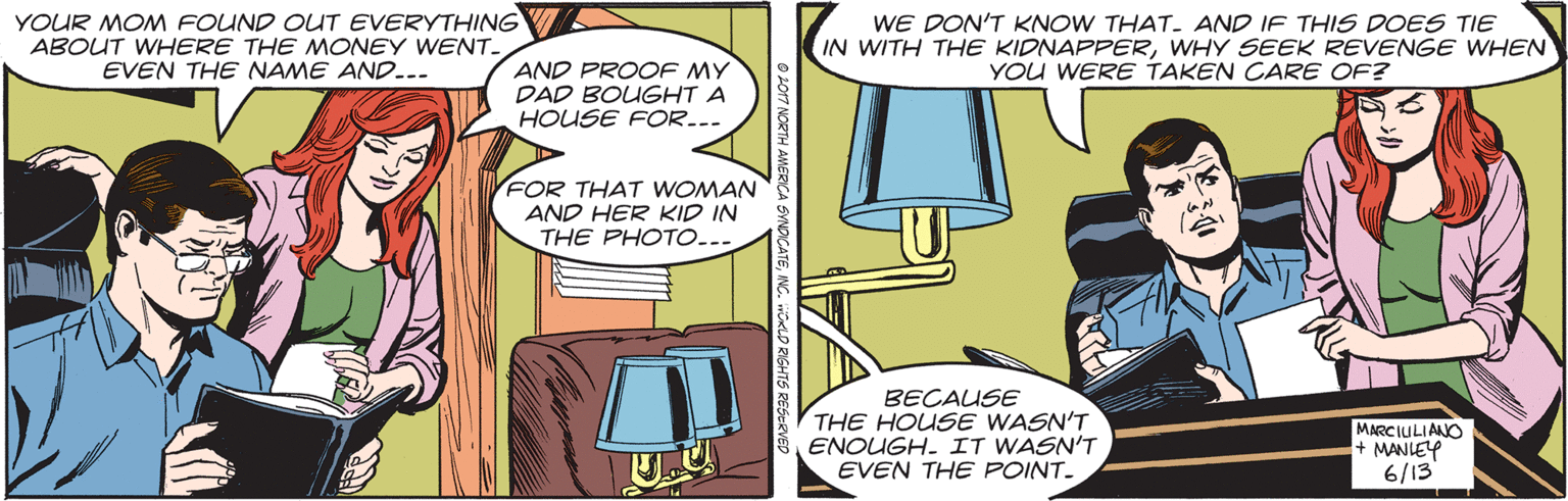 Illustration OCR: YOUR MOM FOUND OUT EVERYTHING ABOUT WHERE THE MONEY WENT. EVEN THE NAME AND... WE DON'T KNOW THAT- AND IF THIS DOES TIE IN WITH THE KIDNAPPERWHY SEEK REVENGE WHEN YOU WERE TAKEN CARE OF? AND PROOF MY DAD BOUGHT A HOUSE FOR... FOR THAT WOMAN AND HER KID IN THE PHOTO... BECAUSE THE HOUSE WASN'T ENOUGH. IT WASN'T EVEN THE POINT. MARCIULIANO + MANLEY 6/13 YOUR MOM FOUND OUT EVERYTHING ABOUT WHERE THE MONEY WENT. EVEN THE NAME AND... WE DON'T KNOW THAT- AND IF THIS DOES TIE IN WITH THE KIDNAPPERWHY SEEK REVENGE WHEN YOU WERE TAKEN CARE OF? AND PROOF MY DAD BOUGHT A HOUSE FOR... FOR THAT WOMAN AND HER KID IN THE PHOTO... BECAUSE THE HOUSE WASN'T ENOUGH. IT WASN'T EVEN THE POINT. MARCIULIANO + MANLEY 6/13