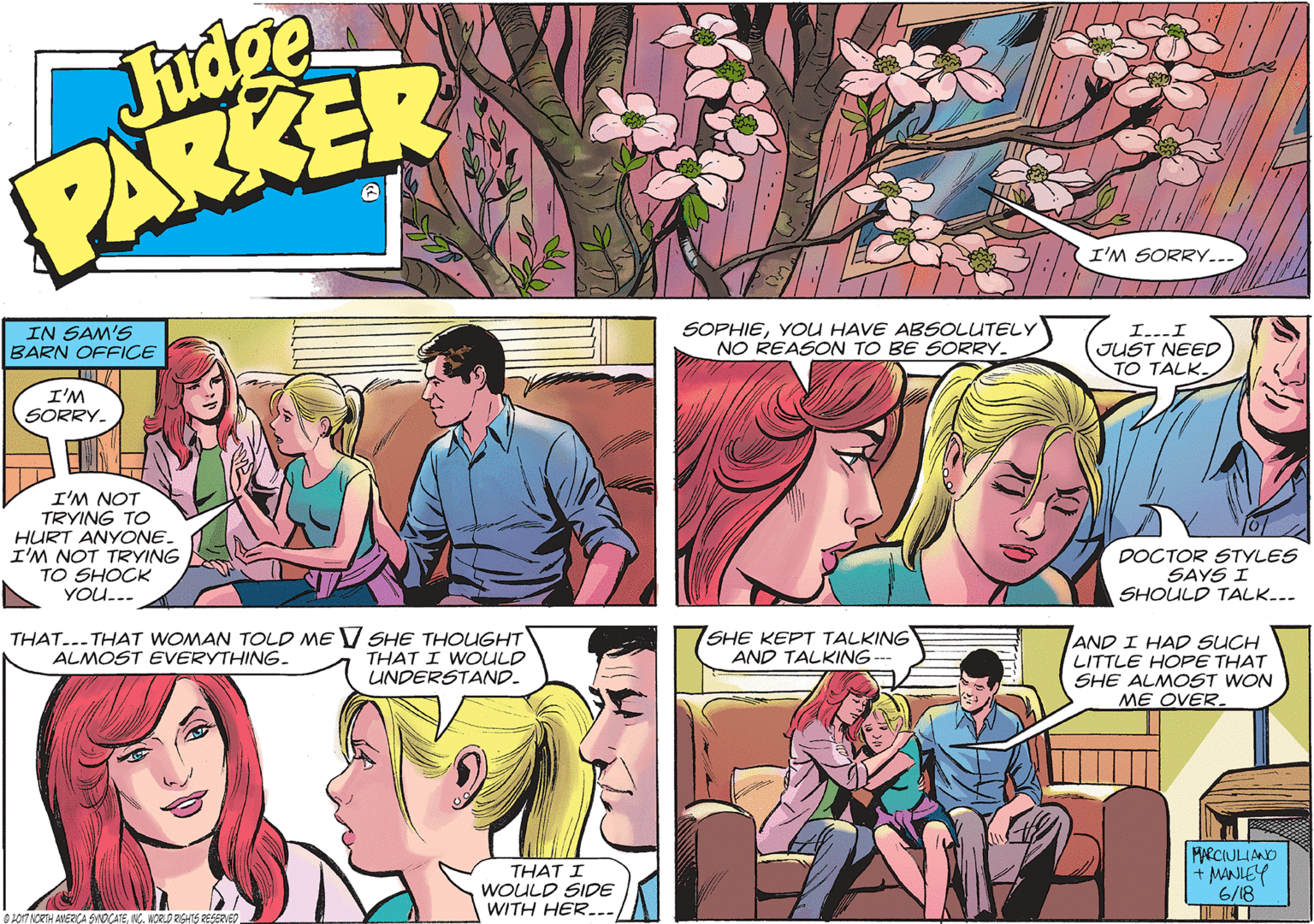 Comic book OCR: Judge PARKER I'M SORRY... IN SAM'S BARN OFFICE SOPHIEYOU HAVE ABSOLUTELY NO REASON TO BE SORRY- I...I JUST NEED TO TALK I'M SORRY. I'M NOT TRYING TO HURT ANYONE. I'M NOT TRYING TO SHOCK YOU... DOCTOR STYLES SAYS I SHOULD TALK... THAT...-THAT WOMAN TOLD ME V SHE THOUGHT THAT I WOULD UNDERSTAND. SHE KEPT TALKING AND TALKING -- AND I HAD SUCH LITTLE HOPE THAT SHE ALMOST WON ME OVER. ALMOST EVERYTHING. THAT I WOULD SIDE WITH HER... MARCIULIANO + MANLEY 6/18 OoT NORTH AMERÇA SINOCATENG. WORLO RIGHTS RESERVED Judge PARKER I'M SORRY... IN SAM'S BARN OFFICE SOPHIEYOU HAVE ABSOLUTELY NO REASON TO BE SORRY- I...I JUST NEED TO TALK I'M SORRY. I'M NOT TRYING TO HURT ANYONE. I'M NOT TRYING TO SHOCK YOU... DOCTOR STYLES SAYS I SHOULD TALK... THAT...-THAT WOMAN TOLD ME V SHE THOUGHT THAT I WOULD UNDERSTAND. SHE KEPT TALKING AND TALKING -- AND I HAD SUCH LITTLE HOPE THAT SHE ALMOST WON ME OVER. ALMOST EVERYTHING. THAT I WOULD SIDE WITH HER... MARCIULIANO + MANLEY 6/18 OoT NORTH AMERÇA SINOCATENG. WORLO RIGHTS RESERVED