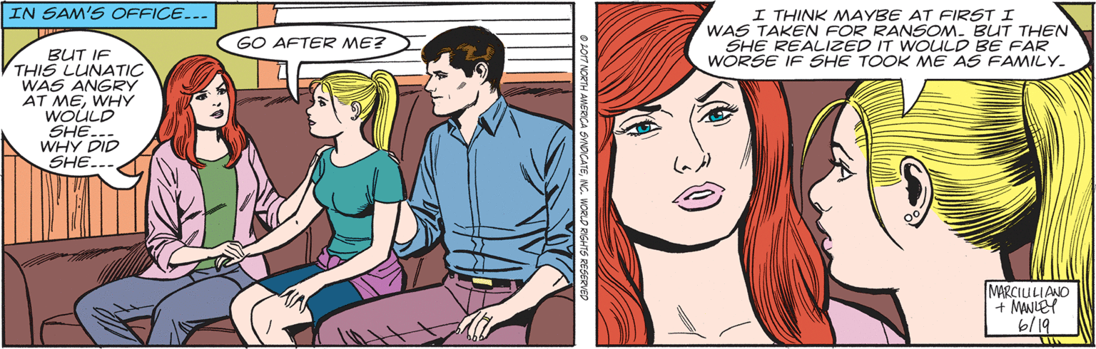 Art OCR: IN SAM'S OFFICE... I THINK MAYBE AT FIRST I WAS TAKEN FOR RANSOM. BUT THEN SHE REALIZED IT WOULD BE FAR WORSE IF SHE TOOK ME AS FAMILY. GO AFTER ME? BUT IF THIS LUNATIC WAS ANGRY AT MEWHY WOÚLD SHE. WHY DID SHE... MARCIULIANO + MANLEY 6/19 IN SAM'S OFFICE... I THINK MAYBE AT FIRST I WAS TAKEN FOR RANSOM. BUT THEN SHE REALIZED IT WOULD BE FAR WORSE IF SHE TOOK ME AS FAMILY. GO AFTER ME? BUT IF THIS LUNATIC WAS ANGRY AT MEWHY WOÚLD SHE. WHY DID SHE... MARCIULIANO + MANLEY 6/19
