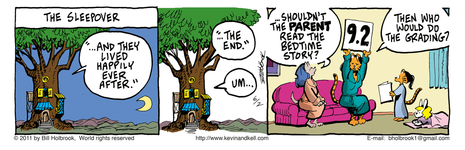 Adaptation OCR: .SHOULDN'T THE PARENT READ THE BEDTIME STORY? THEN WHO V WOULD DO. THE GRADING? THE SLEEPOVER 4?HE END." 9.2 ..AND THEY LIVED HAPPILY EVER AFTÉR." UM.. © 2011 by Bill HolbrookWorld rights reserved http://www.kevinandkell.com E-mail: bholbrook1@gmail.com .SHOULDN'T THE PARENT READ THE BEDTIME STORY? THEN WHO V WOULD DO. THE GRADING? THE SLEEPOVER 4 ? HE END." 9.2 ..AND THEY LIVED HAPPILY EVER AFTÉR." UM.. © 2011 by Bill HolbrookWorld rights reserved http://www.kevinandkell.com E-mail: bholbrook1@gmail.com