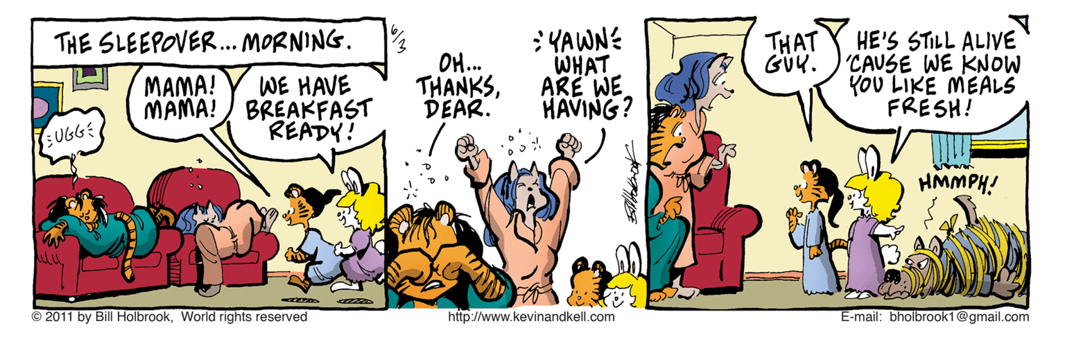 Conversation OCR: THAT GÜK. :YAWNE WHAT ARE WE HAVING? THE SLEEPOVER.. MORNING. HE'S STILL ALIVE 'CAUSE WE KNOW YOU LIKE MEALS FRESH! OH.. MAMA! MAMA! WE HAVE BREAKFAST READY! THANKSDEAR. UGGE HMMPH! © 2011 by Bill HolbrookWorld rights reserved http://www.kevinandkell.com E-mail: bholbrook1@gmail.com THAT GÜK. :YAWNE WHAT ARE WE HAVING? THE SLEEPOVER.. MORNING. HE'S STILL ALIVE 'CAUSE WE KNOW YOU LIKE MEALS FRESH! OH.. MAMA! MAMA! WE HAVE BREAKFAST READY! THANKSDEAR. UGGE HMMPH! © 2011 by Bill HolbrookWorld rights reserved http://www.kevinandkell.com E-mail: bholbrook1@gmail.com