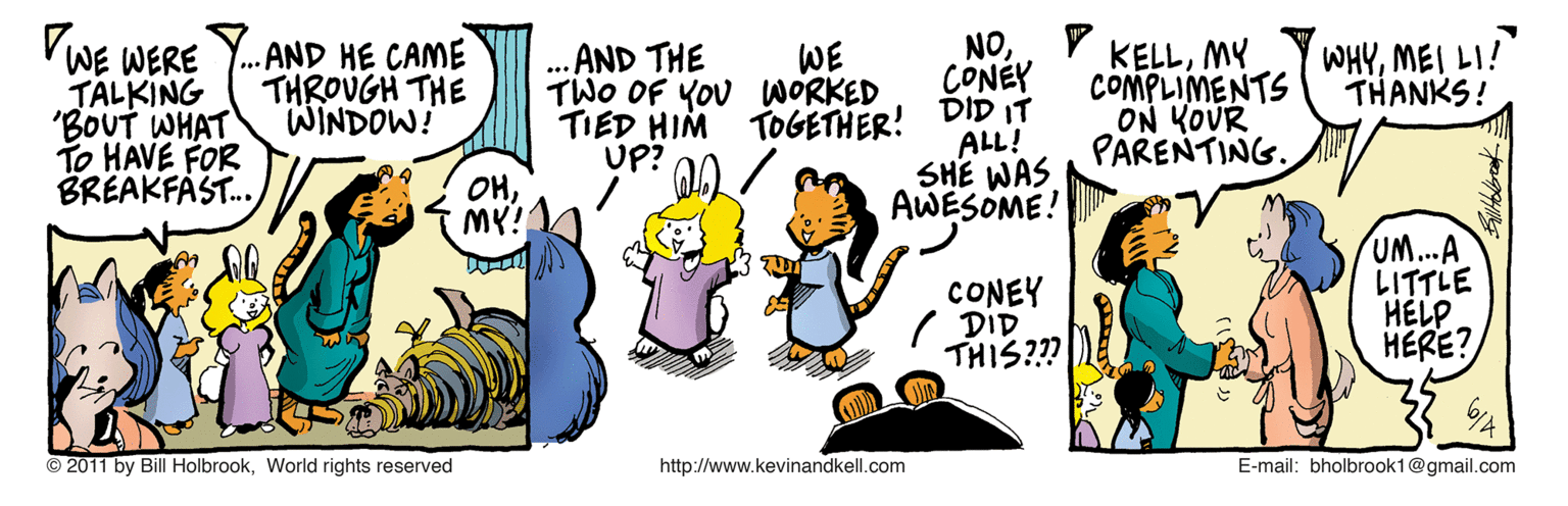 Animated cartoon OCR: NOCONÉY VWE WERE TALKING 'BOUT WHAT To HAVE FOR BREAKFÁST. AND HE CAME THROUGH THE WINDOW! ... AND THE TWO OF YOU WORKED TIED HIM TOGETHER! DID IT UP? KELLMY COMPLIMENTS ON KOUR PARENTING. WE WHYMEI LI! THANKS! ALL! SHE WAS AWESOME! OHCONEY DID THIS??? UM...A LITTLE HELP HERE? © 2011 by Bill HolbrookWorlid rights reserved http://www.kevinandkell.com E-mail: bholbrook1@gmail.com NOCONÉY VWE WERE TALKING 'BOUT WHAT To HAVE FOR BREAKFÁST. AND HE CAME THROUGH THE WINDOW! ... AND THE TWO OF YOU WORKED TIED HIM TOGETHER! DID IT UP? KELLMY COMPLIMENTS ON KOUR PARENTING. WE WHYMEI LI! THANKS! ALL! SHE WAS AWESOME! OHCONEY DID THIS??? UM...A LITTLE HELP HERE? © 2011 by Bill HolbrookWorlid rights reserved http://www.kevinandkell.com E-mail: bholbrook1@gmail.com
