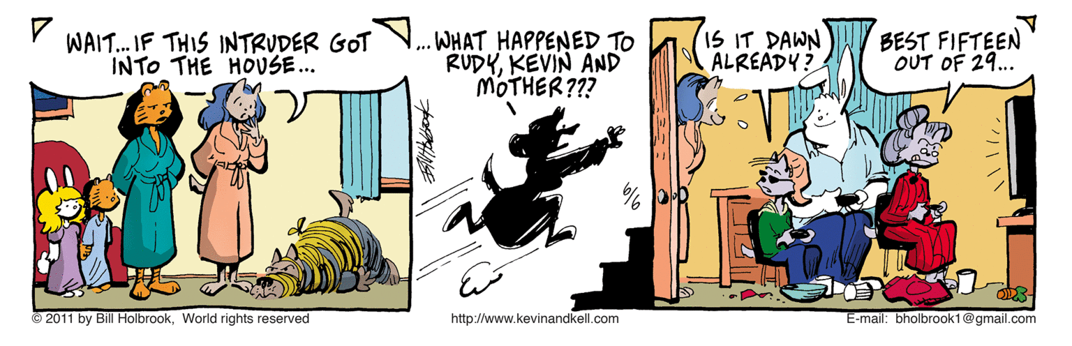 Fiction OCR: WAIT. IF THIS INTRUDER GOT INTO THE HOUSE... ... WHAT HAPPENED TO RUDYKEVIN AND MOTHER??? IS IT DAWN ALREADY? BEST FIFTEEN OUT OF 29... 2011 by Bill HolbrookWorld rights reserved http://www.kevinandkell.com E-mail: bholbrook1@gmail.com WAIT. IF THIS INTRUDER GOT INTO THE HOUSE... ... WHAT HAPPENED TO RUDYKEVIN AND MOTHER??? IS IT DAWN ALREADY? BEST FIFTEEN OUT OF 29... 2011 by Bill HolbrookWorld rights reserved http://www.kevinandkell.com E-mail: bholbrook1@gmail.com