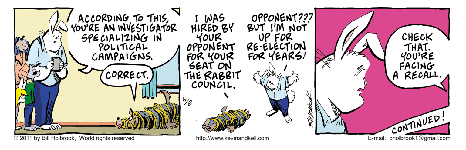 Drawing OCR: AÇCORDING TO THISYOU'RE AN INVESTIGATOR SPE CIALIZING IN POLITICAL CAMPAIGNS. I WAS HIRED BY YOUR OPPONENT RE ELÉCTION FOR KOUR SEAT ON THE RABBIT COUNCIL. OPPONENT??? BUT I'M NOT UP FOR CHECK THAT. YOU'RE FACING A RECALL. FOR YEARS! CORRECT. CONTINUED! E-mail: bholbrook1@gmail.com 2011 by Bill HolbrookWorld rights reserved http://www.kevinandkell.com AÇCORDING TO THISYOU'RE AN INVESTIGATOR SPE CIALIZING IN POLITICAL CAMPAIGNS. I WAS HIRED BY YOUR OPPONENT RE ELÉCTION FOR KOUR SEAT ON THE RABBIT COUNCIL. OPPONENT??? BUT I'M NOT UP FOR CHECK THAT. YOU'RE FACING A RECALL. FOR YEARS! CORRECT. CONTINUED! E-mail: bholbrook1@gmail.com 2011 by Bill HolbrookWorld rights reserved http://www.kevinandkell.com