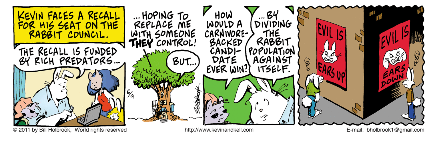 Plant OCR: KEVIN FACES A RECALL FOR HIS SEAT ON THE RABBIT COUNCIL. HOPING TOREPLACE ME WITH SOMEONE CARNIVORE- THEY CONTROL! HOW WOULD A ... B9 DIVIDING THE RABBIT. EVIL IS THE RECALL 1S FUNDED BY RICH PREDATORS... B?CKED CANDI- POPULATION DATE EVER WIN? ITSELF. EVIL IS BUT.. AGAINST EARS UP EARS DOWN © 2011 by Bill HolbrookWorld rights reserved http://www.kevinandkell.com E-mail: bholbrook1@gmail.com KEVIN FACES A RECALL FOR HIS SEAT ON THE RABBIT COUNCIL. HOPING TOREPLACE ME WITH SOMEONE CARNIVORE- THEY CONTROL! HOW WOULD A ... B9 DIVIDING THE RABBIT. EVIL IS THE RECALL 1S FUNDED BY RICH PREDATORS... B?CKED CANDI- POPULATION DATE EVER WIN? ITSELF. EVIL IS BUT.. AGAINST EARS UP EARS DOWN © 2011 by Bill HolbrookWorld rights reserved http://www.kevinandkell.com E-mail: bholbrook1@gmail.com