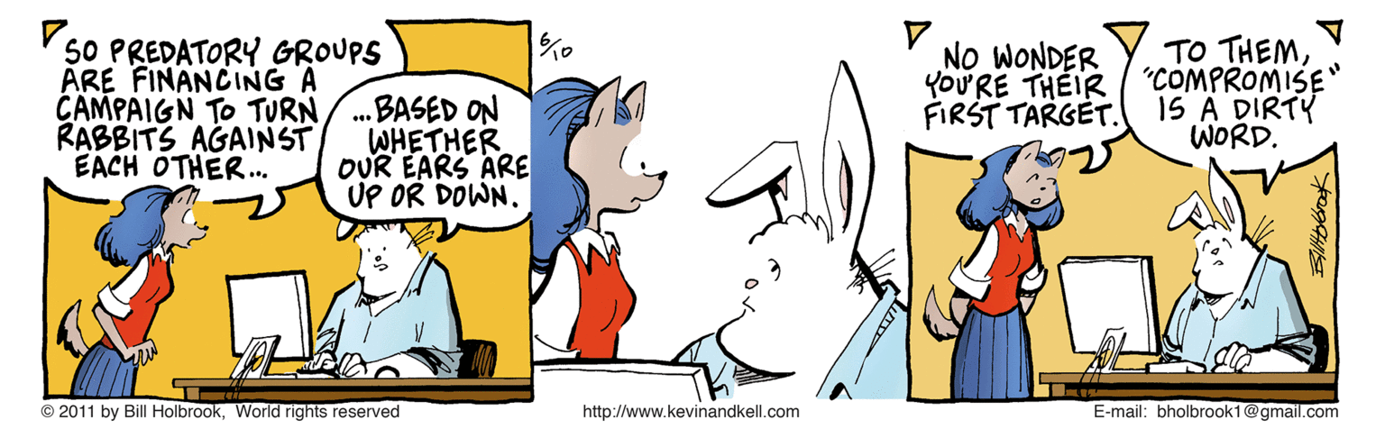 Cartoon OCR: V 50 PREDATORY GROUPS ARE FINANCING A CAMPAIGN TO TURN RABBITS AGAINST EACH OTHER.. .BASED ON WHETHER OUR EARS ARE UP OR DOWN. NO WONDER YoU'RE THEIR FIRST TARGÉT. TO THEM"COMPROMISE" 1S A DIRTY WORD. © 2011 by Bill HolbrookWorld rights reserved http://www.kevinandkell.com E-mail: bholbrook1@gmail.com V 50 PREDATORY GROUPS ARE FINANCING A CAMPAIGN TO TURN RABBITS AGAINST EACH OTHER.. .BASED ON WHETHER OUR EARS ARE UP OR DOWN. NO WONDER YoU'RE THEIR FIRST TARGÉT. TO THEM"COMPROMISE" 1S A DIRTY WORD. © 2011 by Bill HolbrookWorld rights reserved http://www.kevinandkell.com E-mail: bholbrook1@gmail.com