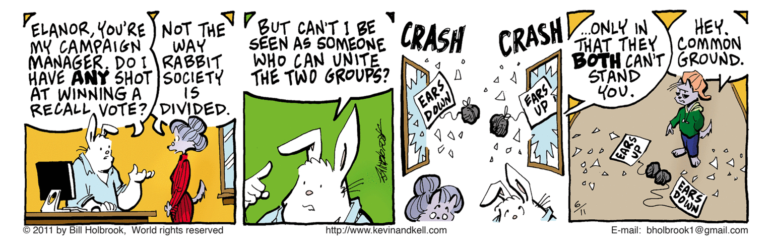 Hare OCR: PELANORYOU'RE NOT THE MY CAMPAIGN MANAGERDOI RABBIT HAVE ANY SHOT SOCIETY AT WINNING A RECALLVOTÉ?/DIVIDED. BUT CANT I BE SEEN AS SOMEONE WHO CAN UNITE THE TWÖ GROUPS? CRASH WAY CRASHONLY IN HEY. THAT THEY COMMON BOTH CAN'T) GROUND. STAND You. IS EARS DOWN EARS UP EARS DOWN © 2011 by Bill HolbrookWorld rights reserved http://www.kevinandkell.com E-mail: bholbrook1@gmail.com ? PELANORYOU'RE NOT THE MY CAMPAIGN MANAGERDOI RABBIT HAVE ANY SHOT SOCIETY AT WINNING A RECALLVOTÉ?/DIVIDED. BUT CANT I BE SEEN AS SOMEONE WHO CAN UNITE THE TWÖ GROUPS? CRASH WAY CRASHONLY IN HEY. THAT THEY COMMON BOTH CAN'T) GROUND. STAND You. IS EARS DOWN EARS UP EARS DOWN © 2011 by Bill HolbrookWorld rights reserved http://www.kevinandkell.com E-mail: bholbrook1@gmail.com ?