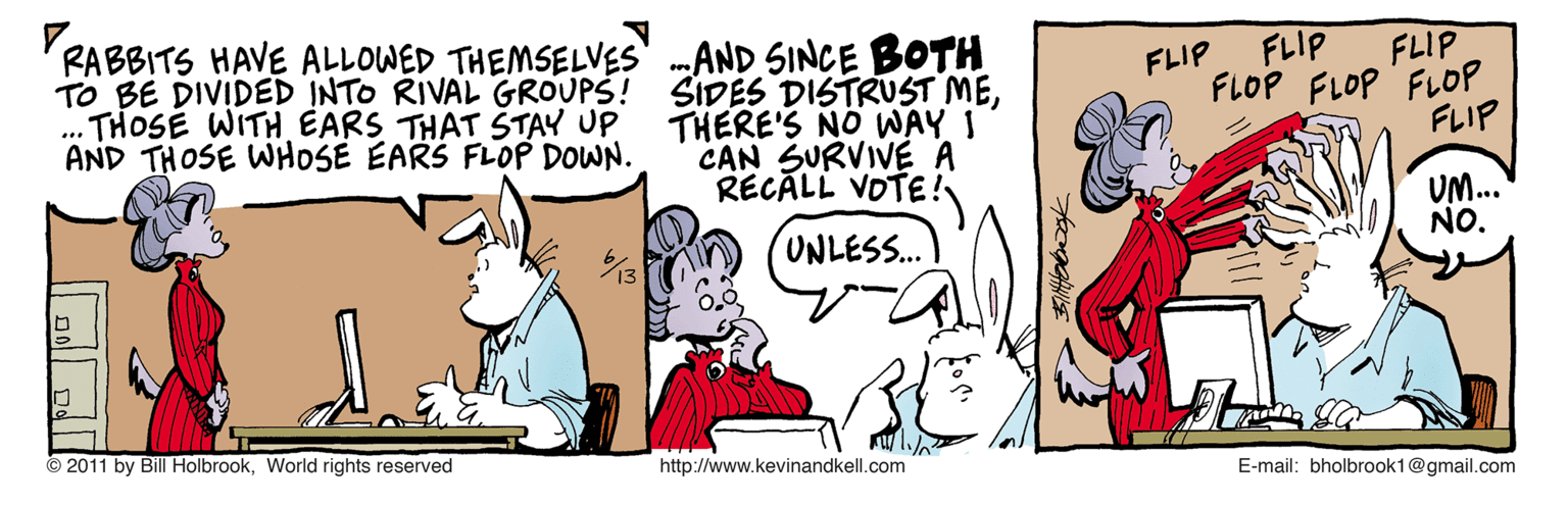 Sharing OCR: RABBITS HAVE ALLOWED THEMSELVES' .AND SINCE BOTH SIDES DISTRUST METHERE'S NO WAY I CAN SURVIVE A RECALL VOTE! FLIP FLIP FLIP TO BE DIVIDED INTO RIVAL GROUPS! ... THOSE WITH EARS THAT ŠTAY UP AND THOSE WHOSE EARS FLOP DOWN. FLOP FLOP FLOP FLIP UM... NO. UNLESS... 2011 by Bill HolbrookWorld rights reserved http://www.kevinandkell.com E-mail: bholbrook1@gmail.com RABBITS HAVE ALLOWED THEMSELVES' .AND SINCE BOTH SIDES DISTRUST METHERE'S NO WAY I CAN SURVIVE A RECALL VOTE! FLIP FLIP FLIP TO BE DIVIDED INTO RIVAL GROUPS! ... THOSE WITH EARS THAT ŠTAY UP AND THOSE WHOSE EARS FLOP DOWN. FLOP FLOP FLOP FLIP UM... NO. UNLESS... 2011 by Bill HolbrookWorld rights reserved http://www.kevinandkell.com E-mail: bholbrook1@gmail.com