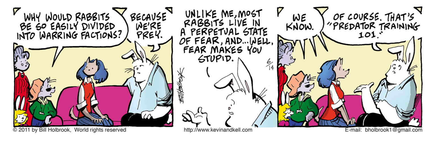 Jaw OCR: WHY WOULD RABBITS BE SO EASILY DIVIDED INTO WARRING FACTIONS? UNLIKE MEMOST P RABBITS LIVE IN A PERPETUAL STATE OF FEARFEAR MAKES YOU STUPID. BECAUSE WE'RE PREY. WE KNOW. OF COURSE. THAT'S "PREDATOR TRAINING 101. 2011 by Bill HolbrookWorld rights reserved http://www.kevinandkell.com E-mail: bholbrook1@gmail.com WHY WOULD RABBITS BE SO EASILY DIVIDED INTO WARRING FACTIONS? UNLIKE MEMOST P RABBITS LIVE IN A PERPETUAL STATE OF FEARFEAR MAKES YOU STUPID. BECAUSE WE'RE PREY. WE KNOW. OF COURSE. THAT'S "PREDATOR TRAINING 101. 2011 by Bill HolbrookWorld rights reserved http://www.kevinandkell.com E-mail: bholbrook1@gmail.com