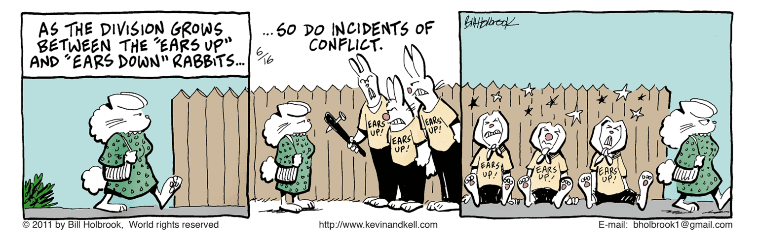 Happy OCR: AS THE DIVISION GROWS BETWEEN THE EARS UP" AND 'EARS DOWN" RABBITS.| %6 .. 50 DO INCIDENTS OF CONFLICT. EARS EARS UP! EARS HUP! EARS UP! HEARS © 2011 by Bill HolbrookWorld rights reserved EARS http://www.kevinandkell.com E-mail: bholbrook1@gmail.com AS THE DIVISION GROWS BETWEEN THE EARS UP" AND 'EARS DOWN" RABBITS.| %6 .. 50 DO INCIDENTS OF CONFLICT. EARS EARS UP! EARS HUP! EARS UP! HEARS © 2011 by Bill HolbrookWorld rights reserved EARS http://www.kevinandkell.com E-mail: bholbrook1@gmail.com