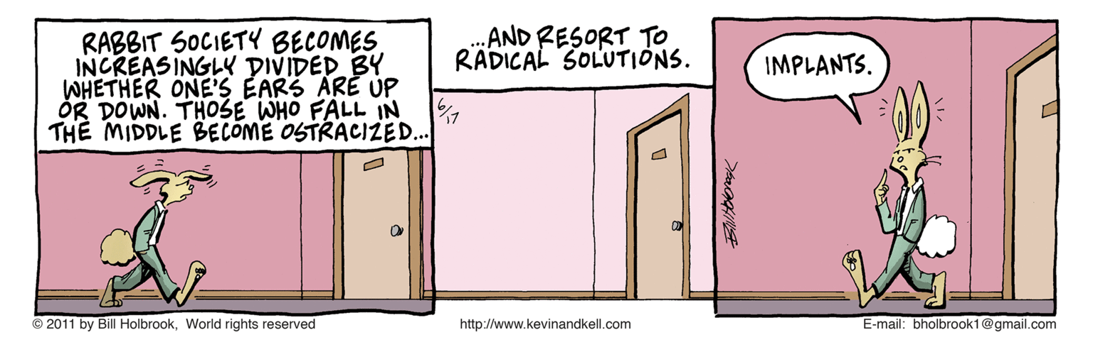 Drawing OCR: AND RESORT TO RADICAL SOLUTIONS. RABBIT SOCIETY BECOMES INCREASINGL DIVIDED BY WHETHER ONE'S EARS ARE ÚP OR DOWN. THOSE WHO FALL IN THE MIDDLE BECOME OSTRACIZED. IMPLANTS. © 2011 by Bill HolbrookWorld rights reserved http://www.kevinandkell.com E-mail: bholbrook1@gmail.com AND RESORT TO RADICAL SOLUTIONS. RABBIT SOCIETY BECOMES INCREASINGL DIVIDED BY WHETHER ONE'S EARS ARE ÚP OR DOWN. THOSE WHO FALL IN THE MIDDLE BECOME OSTRACIZED. IMPLANTS. © 2011 by Bill HolbrookWorld rights reserved http://www.kevinandkell.com E-mail: bholbrook1@gmail.com