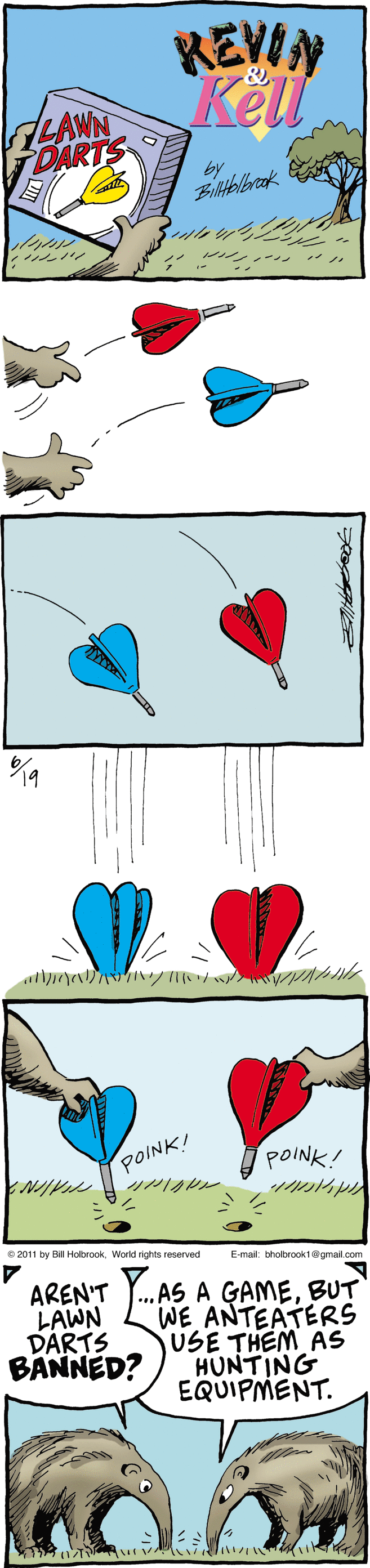 Drawing OCR: KEVIN Kell LAWN DARTS by ? POINK! POINK! 02011 by BI HobrcokWorld rights reserved E-mal: thobrooktgmat.com AREN'T LAWN DARTS BANNED? AS A GAMEBUT WE ANTEATERS USE THEM AS HUNTING EQUIPMENT. ? ? KEVIN Kell LAWN DARTS by ? POINK! POINK! 02011 by BI HobrcokWorld rights reserved E-mal: thobrooktgmat.com AREN'T LAWN DARTS BANNED? AS A GAMEBUT WE ANTEATERS USE THEM AS HUNTING EQUIPMENT. ? ?