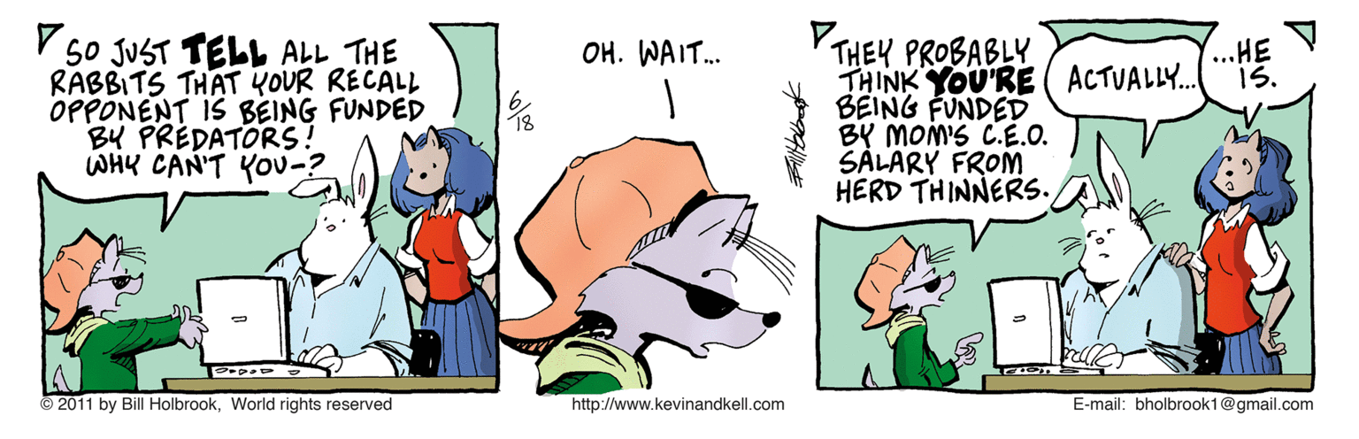 Canidae OCR: V 5o JUST TELL ALL THE RABBITS THAT YOUR RECALL OPPONENT IS BEING FUNDED BU PREDATORS! WHY CAN'T YOu-? THEY PROBABLY THINK YOU'RE ( ACTUALLY. BEING FUNDED BY MON'S C.É.O. SALARY FROM HERD THINNERS. OH. WAIT. ...HE 1S. © 2011 by Bill HolbrookWorld rights reserved http://www.kevinandkell.com E-mail: bholbrook1@gmail.com V 5o JUST TELL ALL THE RABBITS THAT YOUR RECALL OPPONENT IS BEING FUNDED BU PREDATORS! WHY CAN'T YOu-? THEY PROBABLY THINK YOU'RE ( ACTUALLY. BEING FUNDED BY MON'S C.É.O. SALARY FROM HERD THINNERS. OH. WAIT. ...HE 1S. © 2011 by Bill HolbrookWorld rights reserved http://www.kevinandkell.com E-mail: bholbrook1@gmail.com