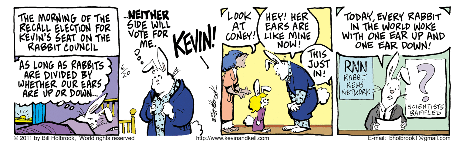 Guitar OCR: THE MORNING OF THE RECALL ELECTION FOR KEVIN'S SEAT ON THE RABBIT COUNCIL NEITHER SIDE WILL VOTE FOR ME. PLOOK YHEY! HER EARS ARE CONEY! LIKE MINE NOW! v THIS V TODAYEVERY RABBIT IN THE WORLD WOKE WITH ONE EAR ÚP AND ONE EAR DOWN! AT KEVIN! JUST RNN AS LONG AS RABBITS ARE DIVIDED BY WHETHER OUR EARS ARE UP OR DOWN... IN! RABBIT NEWS NETWORK. ?? ISCIENTISTS BAFFLED © 2011 by Bill HolbrookWorld rights reserved http://www.kevinandkell.com E-mail: bholbrook1@gmail.com THE MORNING OF THE RECALL ELECTION FOR KEVIN'S SEAT ON THE RABBIT COUNCIL NEITHER SIDE WILL VOTE FOR ME. PLOOK YHEY! HER EARS ARE CONEY! LIKE MINE NOW! v THIS V TODAYEVERY RABBIT IN THE WORLD WOKE WITH ONE EAR ÚP AND ONE EAR DOWN! AT KEVIN! JUST RNN AS LONG AS RABBITS ARE DIVIDED BY WHETHER OUR EARS ARE UP OR DOWN... IN! RABBIT NEWS NETWORK. ? ? ISCIENTISTS BAFFLED © 2011 by Bill HolbrookWorld rights reserved http://www.kevinandkell.com E-mail: bholbrook1@gmail.com