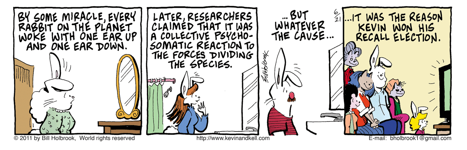 Fiction OCR: BY SOME MIRACLEEVERY RABBIT ON THE PLANET WOKE WITH ÖNE EAR UP AND ONÉ EAR DOWN. LATERRESEARCHERS CLAIMED THAT IT WAS A COLLECTIVE PSYCHO- SOMATIC RÉACTION TO THE FORCES DIVIDING THE SPECIES. BUT WHATEVER THE CAUSE. 21.IT WAS THE REASON KEVIN WON HIS RECALL ELÉCTION. © 2011 by Bill HolbrookWorld rights reserved http://www.kevinandkell.com E-mail: bholbrook1@gmail.com BY SOME MIRACLEEVERY RABBIT ON THE PLANET WOKE WITH ÖNE EAR UP AND ONÉ EAR DOWN. LATERRESEARCHERS CLAIMED THAT IT WAS A COLLECTIVE PSYCHO- SOMATIC RÉACTION TO THE FORCES DIVIDING THE SPECIES. BUT WHATEVER THE CAUSE. 21.IT WAS THE REASON KEVIN WON HIS RECALL ELÉCTION. © 2011 by Bill HolbrookWorld rights reserved http://www.kevinandkell.com E-mail: bholbrook1@gmail.com