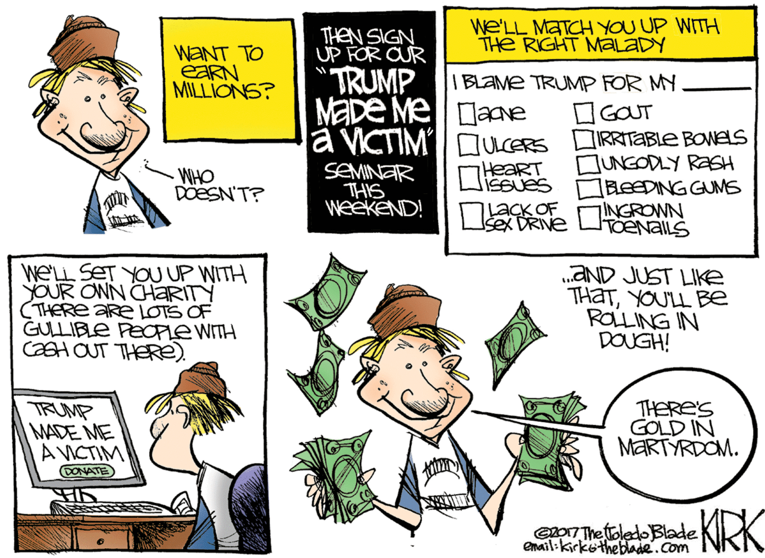 Comics OCR: THEN SIGN UP FOR OUR We'LL MATCH YOU UP WITH THe RIGHT MALADY WANT TO EARN MILLIONS? TRUMP MADE Melane I BLAME TRUMP FOR MY GOUT a VICTIMI DUCERS IRRITABLE BOWELS SEMINAR THIS WEEKEND! DUNGODLY RASH BEEDING GUMS INGROWN HeaRT WHO DOESN'T? NjacK OF sex DRIVE WELL SET YOU UP WITH YOUR ONN CHARITY (THERE ARe LOTS OF GULLIBLE PEOPLE WITH CH OUT THERE). „AND JUST LIKE THATYOUL Be ROLLING IN DOUGH! TRUMP MADE ME AVICTIM DONATE THERES GOLD IN MARTÝRDOM. epo17 The oledo Blade enail:kirketheblade.com KIRK THEN SIGN UP FOR OUR We'LL MATCH YOU UP WITH THe RIGHT MALADY WANT TO EARN MILLIONS? TRUMP MADE Melane I BLAME TRUMP FOR MY GOUT a VICTIMI DUCERS IRRITABLE BOWELS SEMINAR THIS WEEKEND! DUNGODLY RASH BEEDING GUMS INGROWN HeaRT WHO DOESN'T? NjacK OF sex DRIVE WELL SET YOU UP WITH YOUR ONN CHARITY (THERE ARe LOTS OF GULLIBLE PEOPLE WITH CH OUT THERE). „AND JUST LIKE THATYOUL Be ROLLING IN DOUGH! TRUMP MADE ME AVICTIM DONATE THERES GOLD IN MARTÝRDOM. epo17 The oledo Blade enail:kirketheblade.com KIRK