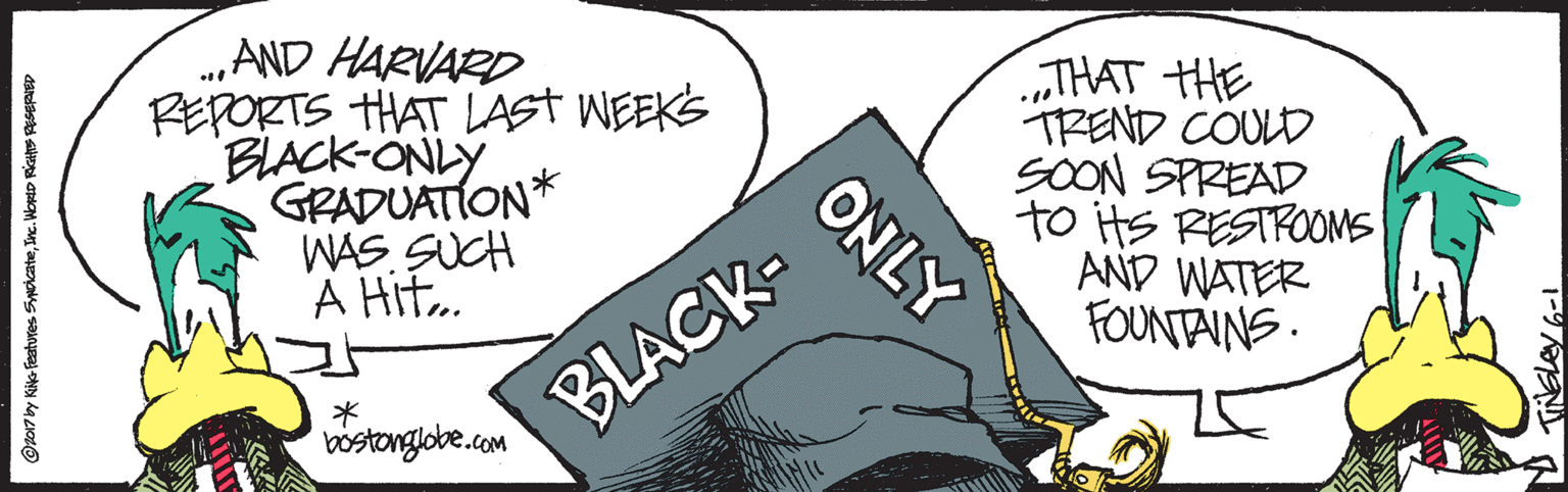 Ink OCR: .„AND HARVARD REPORTS THAT LAST WEEKS BLACK-ONLY GRADUATION* WAS. SUCH A Hit. THAT HHE TREND COULD SOON SPREAD to its RESTROOMS AND WATER FOUNTAINS. bostonglobe.com BLACK- ONLY .„AND HARVARD REPORTS THAT LAST WEEKS BLACK-ONLY GRADUATION* WAS. SUCH A Hit. THAT HHE TREND COULD SOON SPREAD to its RESTROOMS AND WATER FOUNTAINS. bostonglobe.com BLACK- ONLY