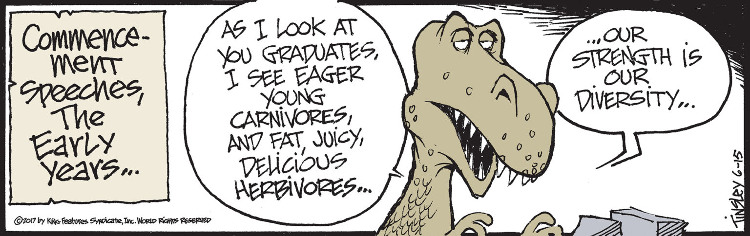 Happy OCR: Commence- menT peechesThe Early Years. AS I LOOK AT You GRADUATESI SEE EAGER YOUNG CARNIVORESDELIÇIOUS HERBIVORES. ..„OUR STRENGTH iS OUR DIVERSITY. @z017 by KiG Features SwicateInc. NORID RGHS RESERED Commence- menT peechesThe Early Years. AS I LOOK AT You GRADUATESI SEE EAGER YOUNG CARNIVORESAND FATDELIÇIOUS HERBIVORES. ..„OUR STRENGTH iS OUR DIVERSITY. @z017 by KiG Features SwicateInc. NORID RGHS RESERED