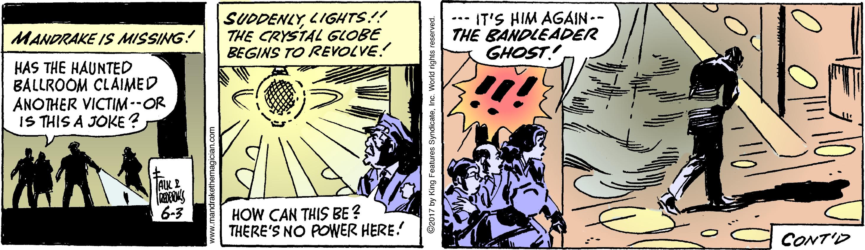 Fiction OCR: SUDDENLYLIGHTS!! THE CRYSTAL GLOBE BEGINS TO REVOLVE! --- IT'S HIM AGAIN-- THE BANDLEADER GHOST! MANDRAKE IS MISSING! HAS THE HAUNTED BALLROOM CLAIMED ANOTHER VICTIM --OR IS THIS A JOKE ? AIK 2 HOW CAN THIS BE ? THERE'S NO POWER HERE! 6-3 CONT'D by King Features SyndicateInc. World rights re SUDDENLYLIGHTS!! THE CRYSTAL GLOBE BEGINS TO REVOLVE! --- IT'S HIM AGAIN-- THE BANDLEADER GHOST! MANDRAKE IS MISSING! HAS THE HAUNTED BALLROOM CLAIMED ANOTHER VICTIM --OR IS THIS A JOKE ? AIK 2 HOW CAN THIS BE ? THERE'S NO POWER HERE! 6-3 CONT'D by King Features SyndicateInc. World rights re