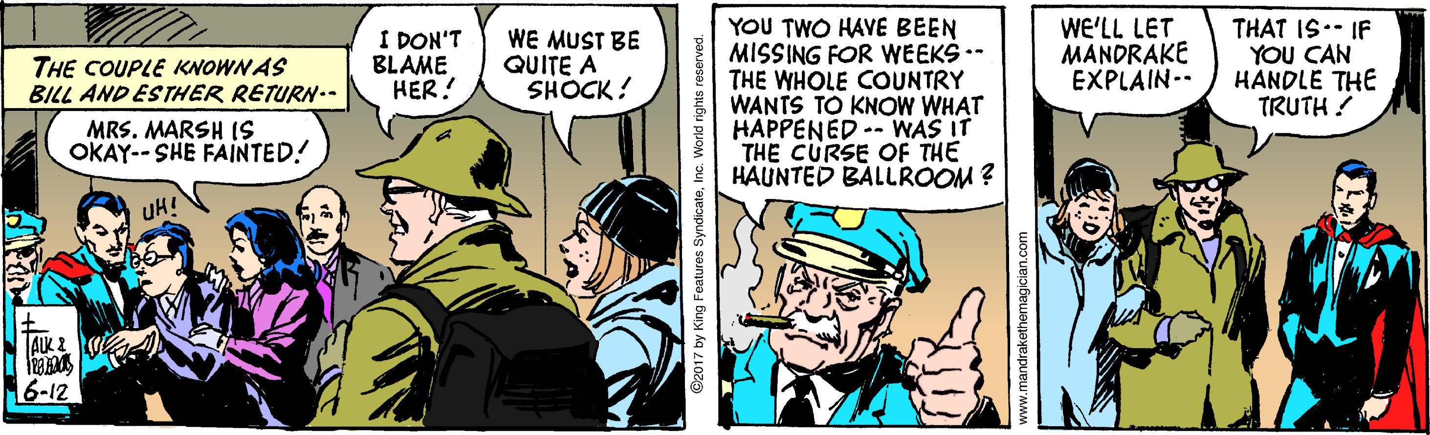 Fictional character OCR: YOU TWO HAVE BEEN MISSING FOR WEEKS .- THE WHOLE COUNTRY WANTS TO KNOW WHAT HAPPENED -- WAS IT THE CURSE OF THE HAUNTED BALLROOM ? THE COUPLE KNOWN AS BILL AND ESTHER RETURN-. I DON'T BLAME HER! WE MUST BE QUITE A SHOCK! WE'LL LET MANDRAKE EXPLAIN-. THAT IS.- IF YOU CAN HANDLE THE TRUTH ? MRS. MARSH 1S OKAY-- SHE FAINTED! UH! AUK 6-12 2017 by King Features SyndicateInc. World rights re YOU TWO HAVE BEEN MISSING FOR WEEKS .- THE WHOLE COUNTRY WANTS TO KNOW WHAT HAPPENED -- WAS IT THE CURSE OF THE HAUNTED BALLROOM ? THE COUPLE KNOWN AS BILL AND ESTHER RETURN-. I DON'T BLAME HER! WE MUST BE QUITE A SHOCK! WE'LL LET MANDRAKE EXPLAIN-. THAT IS.- IF YOU CAN HANDLE THE TRUTH ? MRS. MARSH 1S OKAY-- SHE FAINTED! UH! AUK 6-12 2017 by King Features SyndicateInc. World rights re