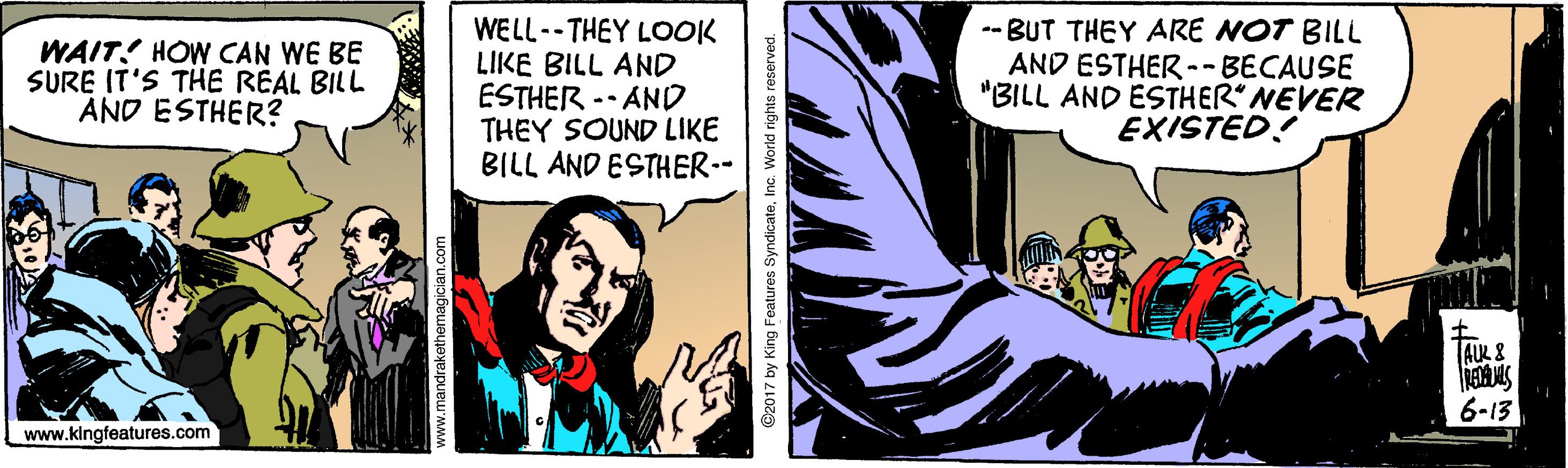 Art OCR: WAIT! HOW CAN WE BE SURE IT'S THE REAL BILL AND ESTHER? WELL--THEY LOOK LIKE BILL AND ESTHER -- AND THEY SOUND LIKE BILL AND ESTHER-- -- BUT THEY ARE NOT BILL AND ESTHER --BECAUSE "BILL AND ESTHER NEVER EXISTED! ALK 8 6-13 www.kingfeatures.com by King Features SyndicateInc. World rights reserved. WAIT! HOW CAN WE BE SURE IT'S THE REAL BILL AND ESTHER? WELL--THEY LOOK LIKE BILL AND ESTHER -- AND THEY SOUND LIKE BILL AND ESTHER-- -- BUT THEY ARE NOT BILL AND ESTHER --BECAUSE "BILL AND ESTHER NEVER EXISTED! ALK 8 6-13 www.kingfeatures.com by King Features SyndicateInc. World rights reserved.
