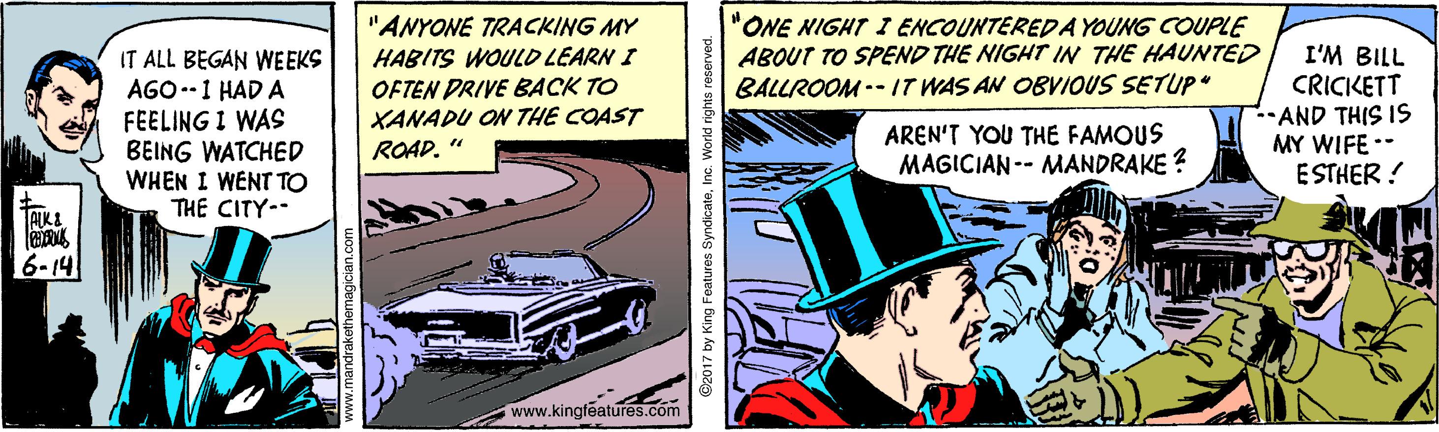 Parallel OCR: "ANYONE TRACKING MY HABITS WOULD LEARN I "ONE NIGHT I ENCOUNTEREDA YOUNG COUPLE ABOUT TO SPEND THE NIGHT IN THE HAUNTED BALLROOM -- IT WAS AN OBVIOUS SETUP" IT ALL BEGAN WEEKS AGO --1 HAD A FEELING I WAS BEING WATCHED WHEN I WENT TO THE CITY-- OFTEN DRIVE BACK TO XANADU ON THE COAST ROAD. " I'M BILL CRICKETT -AND THIS 1S MY WIFE -- ESTHER ! AREN'T YOU THE FAMOUS MAGICIAN -- MANDRAKE ? 6-14 www.kingféatures.com O2017 by King Features SyndicateInc. Workd rights "ANYONE TRACKING MY HABITS WOULD LEARN I "ONE NIGHT I ENCOUNTEREDA YOUNG COUPLE ABOUT TO SPEND THE NIGHT IN THE HAUNTED BALLROOM -- IT WAS AN OBVIOUS SETUP" IT ALL BEGAN WEEKS AGO --1 HAD A FEELING I WAS BEING WATCHED WHEN I WENT TO THE CITY-- OFTEN DRIVE BACK TO XANADU ON THE COAST ROAD. " I'M BILL CRICKETT -AND THIS 1S MY WIFE -- ESTHER ! AREN'T YOU THE FAMOUS MAGICIAN -- MANDRAKE ? 6-14 www.kingféatures.com O2017 by King Features SyndicateInc. Workd rights