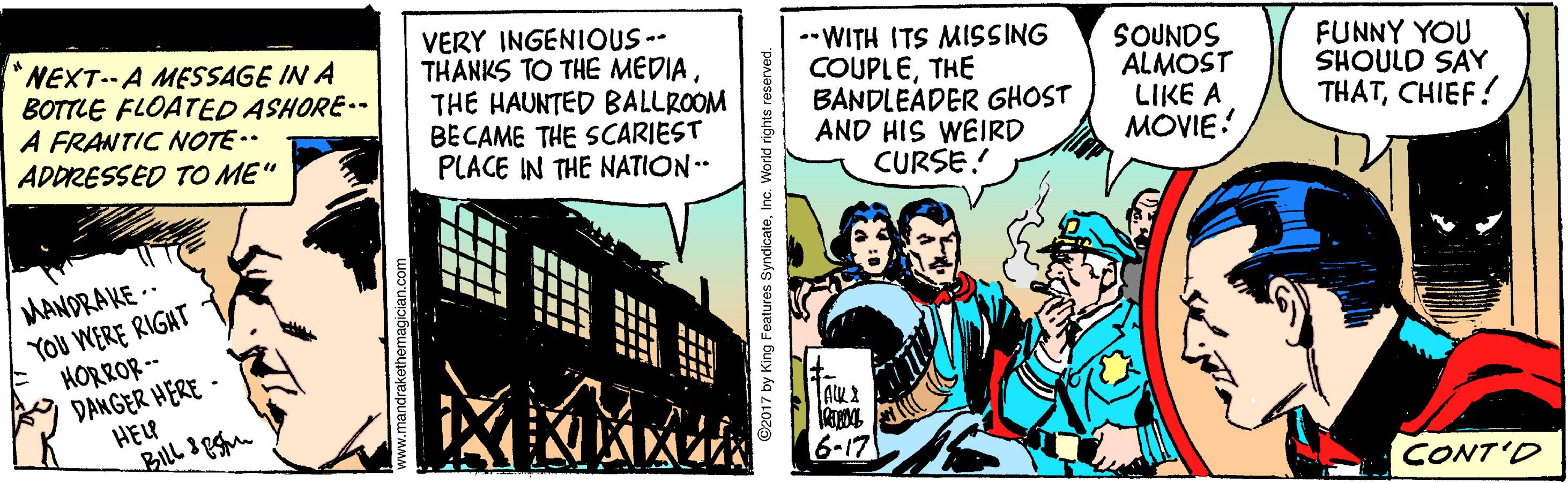 Humour OCR: *NEXT.-A MESSAGE IN A BOTTLE FLOATED ASHORE-- A FRANTIC NOTE. ADDRESSED TO ME" VERY INGENIOUS-- THANKS TO THE MÉDIATHE HAUNTED BALLROOM BECAME THE SCARIEST PLACE IN THE NATION. -WITH ITS MISSING COUPLETHE BANDLEADER GHOST AND HIS WEIRD CURSE! SOUNDS ALMOST LIKE A MOVIE! FUNNY YOU SHOULD SAY THATCHIEF! MANDRAKE -- YOU WERE RIGAT HORROR -- * DANGER HERE - HEU 6-17 CONT'D ? ©2017 by King Features SyndicateInc. Workd rights reserved. *NEXT.-A MESSAGE IN A BOTTLE FLOATED ASHORE-- A FRANTIC NOTE. ADDRESSED TO ME" VERY INGENIOUS-- THANKS TO THE MÉDIATHE HAUNTED BALLROOM BECAME THE SCARIEST PLACE IN THE NATION. -WITH ITS MISSING COUPLETHE BANDLEADER GHOST AND HIS WEIRD CURSE! SOUNDS ALMOST LIKE A MOVIE! FUNNY YOU SHOULD SAY THATCHIEF! MANDRAKE -- YOU WERE RIGAT HORROR -- * DANGER HERE - HEU 6-17 CONT'D ? ©2017 by King Features SyndicateInc. Workd rights reserved.