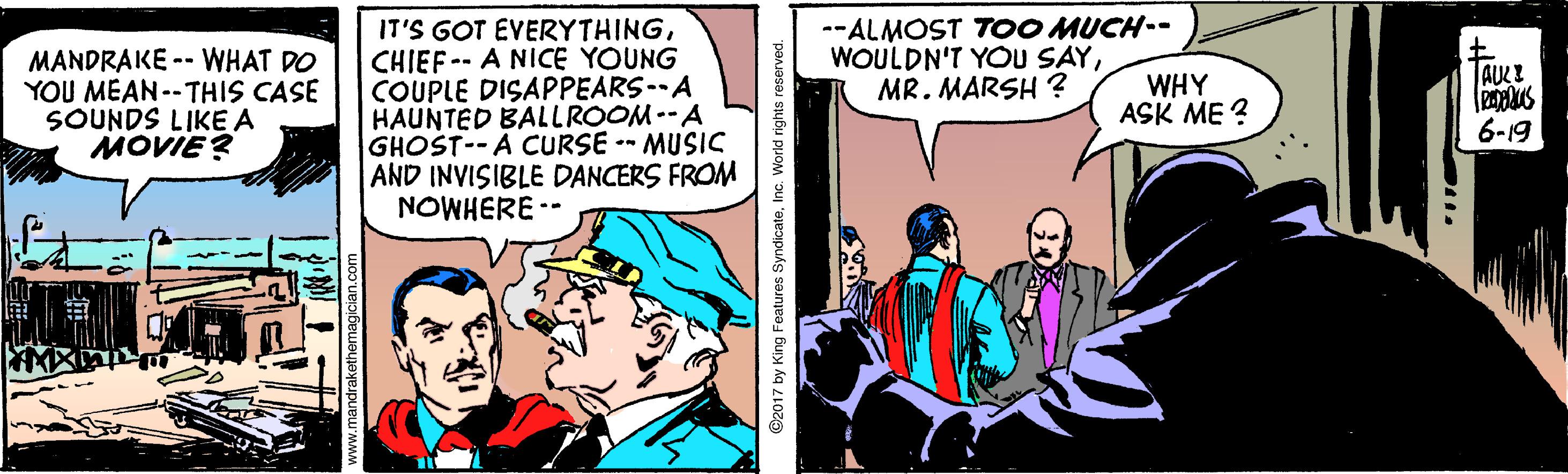 Publication OCR: --ALMOST TOO MUCH-- WOULDN'T YOU SAYMR. MARSH? MANDRAKE -- WHAT DO YOU MEAN--THIS CASE SOUNDS LIKE A MOVIE? IT'S GOT EVERYTHINGCHIEF-- A NICE YOUNG COUPLE DISAPPEARS--A HAUNTED BALLROOM-A GHOST--A CURSE -- MUSIS AND INVISIBLE DANCERS FROM NOWHERE -- AUCE WHY ASK ME ? 6-19 ©2017 by King Features SyndicateInc. World rights reserved. --ALMOST TOO MUCH-- WOULDN'T YOU SAYMR. MARSH? MANDRAKE -- WHAT DO YOU MEAN--THIS CASE SOUNDS LIKE A MOVIE? IT'S GOT EVERYTHINGCHIEF-- A NICE YOUNG COUPLE DISAPPEARS--A HAUNTED BALLROOM-A GHOST--A CURSE -- MUSIS AND INVISIBLE DANCERS FROM NOWHERE -- AUCE WHY ASK ME ? 6-19 ©2017 by King Features SyndicateInc. World rights reserved.