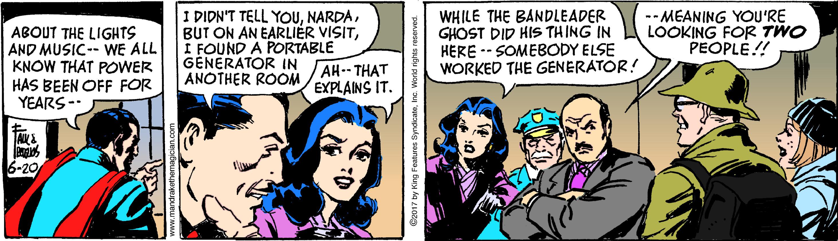 Fictional character OCR: ABOUT THE LIGHTS AND MUSIC-- WE ALL KNOW THAT POWER HAS BEEN OFF FOR YEARS-- I DIDN'T TELL YOUI FOUND A PORTABLE GENERATOR IN ANOTHER ROOM WHILE THE BANDLEADER GHOST DID HIS THING IN HERE -- SOMEBODY ELSE WORKED THE GENERATOR! -- MEANING YOU'RE LOOKING FOR TWO PEOPLE!! AH THAT EXPLAINS IT. Pra -20 ©2017 by King Features SyndicateInc. World rights ABOUT THE LIGHTS AND MUSIC-- WE ALL KNOW THAT POWER HAS BEEN OFF FOR YEARS-- I DIDN'T TELL YOUBUT ON AN EARLIÉR VISITI FOUND A PORTABLE GENERATOR IN ANOTHER ROOM WHILE THE BANDLEADER GHOST DID HIS THING IN HERE -- SOMEBODY ELSE WORKED THE GENERATOR! -- MEANING YOU'RE LOOKING FOR TWO PEOPLE!! AH THAT EXPLAINS IT. Pra -20 ©2017 by King Features SyndicateInc. World rights
