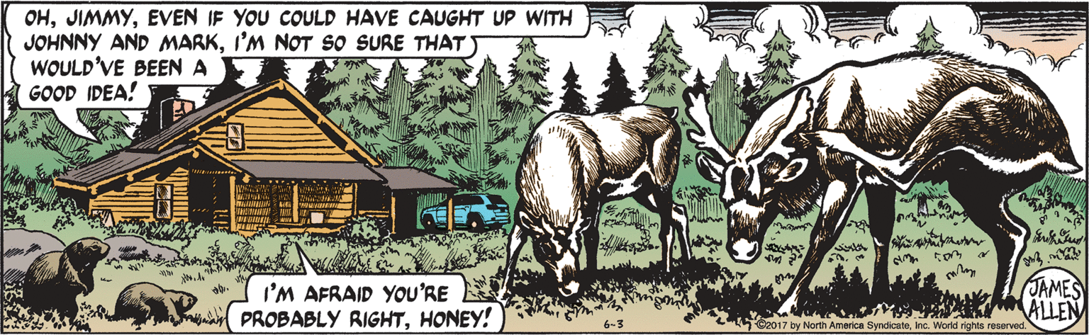 Font OCR: OHEVEN IF YOU COULD HAVE CAUGHT UP WITH JOHNNY AND MARKI'M NOT so SURE THAT WOULD'VE BEEN A GOOD IDEA! I'M AFRAID YOU'RE PROBABLY RIGHTHONEY! JAMES ALLEN O2017 by North America SyndicateInc. World rights reserved. OHEVEN IF YOU COULD HAVE CAUGHT UP WITH JOHNNY AND MARKI'M NOT so SURE THAT WOULD'VE BEEN A GOOD IDEA! I'M AFRAID YOU'RE PROBABLY RIGHTHONEY! JAMES ALLEN O2017 by North America SyndicateInc. World rights reserved.