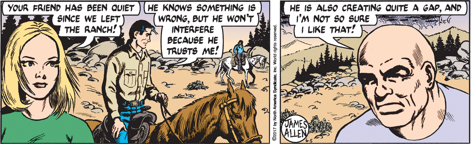 Comic book OCR: YOUR FRIEND HAS BEEN QUIET SINCE WE LEFT THE RANCH! HE KNOWS SOMETHING IS WRONGBUT HE WON'T INTERFERE BECAUSE HE TRUSTS ME! HE IS ALSO CREATING QUITE A GAPAND I'M NOT SO SURE I LIKE THAT! JAMES ALLEN ©2017 by North America SyndicateInc. World righ YOUR FRIEND HAS BEEN QUIET SINCE WE LEFT THE RANCH! HE KNOWS SOMETHING IS WRONGBUT HE WON'T INTERFERE BECAUSE HE TRUSTS ME! HE IS ALSO CREATING QUITE A GAPAND I'M NOT SO SURE I LIKE THAT! JAMES ALLEN ©2017 by North America SyndicateInc. World righ