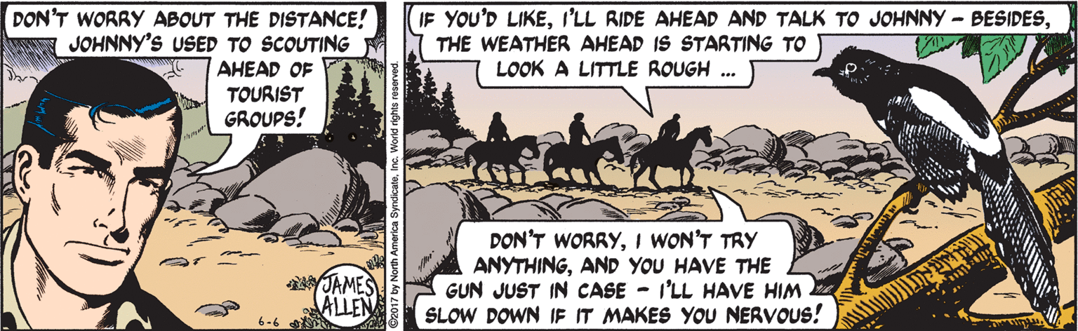 Adaptation OCR: DON'T WORRY ABOUT THE DISTANCE! JOHNNY'S USED TO SCOUTING IF YOU'D LIKETHE WEATHER AHEAD IS STARTING TO LOOK A LITTLE ROUGH ... AHEAD OF TOURIST GROUPS! JAMES ALLEN DON'T WORRYI WON'T TRY ANYTHINGAND YOU HAVE THE GUN JUST IN CASE - I'LL HAVE HIM SLOW DOWN IF IT MAKES YOU NERVOUS! 6-6 DON'T WORRY ABOUT THE DISTANCE! JOHNNY'S USED TO SCOUTING IF YOU'D LIKEI'LL RIDE AHEAD AND TALK TO JOHNNY -BESIDESTHE WEATHER AHEAD IS STARTING TO LOOK A LITTLE ROUGH ... AHEAD OF TOURIST GROUPS! JAMES ALLEN DON'T WORRYI WON'T TRY ANYTHINGAND YOU HAVE THE GUN JUST IN CASE - I'LL HAVE HIM SLOW DOWN IF IT MAKES YOU NERVOUS! 6-6