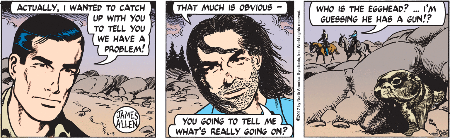 Comics OCR: THAT MUCH IS OBVIOUS WHO IS THE EGGHEAD? ... I'M GUESSING HE HAS A GUN!? ACTUALLYI WANTED TO CATCH UP WITH YOU TO TELL YOU WE HAVE A PROBLEM! JAMES ALLEN YOU GOING TO TELL ME WHAT'S REALLY GOING ON? ©2017 by North America SyndicateInc. World rights reserved. THAT MUCH IS OBVIOUS WHO IS THE EGGHEAD? ... I'M GUESSING HE HAS A GUN!? ACTUALLYI WANTED TO CATCH UP WITH YOU TO TELL YOU WE HAVE A PROBLEM! JAMES ALLEN YOU GOING TO TELL ME WHAT'S REALLY GOING ON? ©2017 by North America SyndicateInc. World rights reserved.