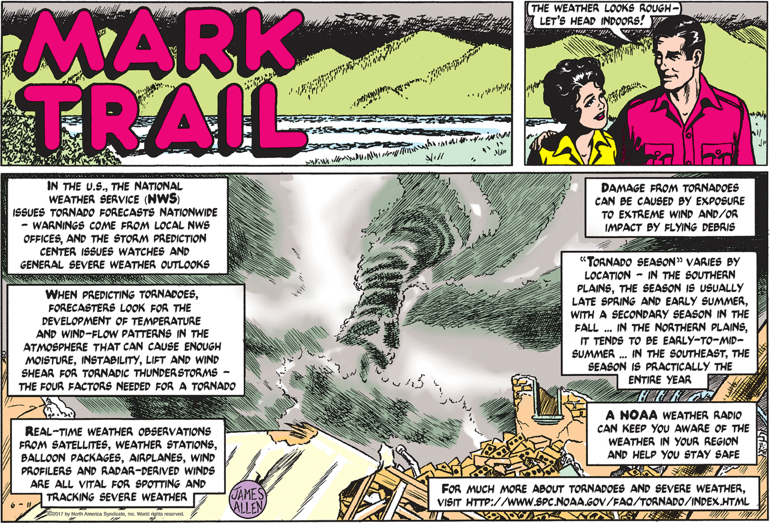 Publication OCR: MARK TRAIL THE WEATHER LOOKS ROUGH- LET'S HEAD INDOORS! V IN THE U.S.THE NATIONAL WEATHER SERVICE (NWS) ISSUES TORNADO FORECASTS NATIONWIDE - WARNINGS COME FROM LOCAL NWS OFFICESAND THE STORM PREDICTION CENTER ISSUES WATCHES AND GENERAL SEVERE WEATHER OUTLOOKS DAMAGE FROM TORNADOES CAN BE CAUSED BY EXPOSURE TO EXTREME WIND AND/OR IMPACT BY FLYING DEBRIS WHEN PREDICTING TORNADOESFORECASTERS LOOK FOR THE DEVELOPMENT OF TEMPERATURE AND WIND-FLOW PATTERNS IN THE ATMOSPHERE THAT CAN CAUSE ENOUGH MOISTURELIFT AND WIND SHEAR FOR TORNADIC THUNDERSTORMS - THE FOUR FACTORS NEEDED FOR A TORNADO "TORNADO SEASON" VARIES BY LOCATION - IN THE SOUTHERN PLAINSTHE SEASON IS USUALLY LATE SPRING AND EARLY SUMMERWITH A SECONDARY SEASON IN THE FALL . IN THE NORTHERN PLAINSIT TENDS TO BE EARLY-TO-MID- SUMMER . IN THE SOUTHEASTTHE SEASON IS PRACTICALLY THE ENTIRE YEAR A NOAA WEATHER RADIO CAN KEEP YOU AWARE OF THE WEATHER IN YOUR REGION AND HELP YOU STAY SAFE REAL-TIME WEATHER OBSERVATIONS FROM SATELLITESWIND PROFILERS AND RADAR-DERIVED WINDS ARE ALL VITAL FOR SPOTTING AND TRACKING SEVERE WEATHER JAMESY ALLEN FOR MUCH MORE ABOUT TORNADOES AND SEVERE WEATHERVISIT HTTP://www.SPC.NOAA.GOV/FAQ/TORNADO/INDEX.HTML 6 - 1l. Spe017 by North America SyndicateInc. Workd reserved. MARK TRAIL THE WEATHER LOOKS ROUGH- LET'S HEAD INDOORS! V IN THE U.S.THE NATIONAL WEATHER SERVICE (NWS) ISSUES TORNADO FORECASTS NATIONWIDE - WARNINGS COME FROM LOCAL NWS OFFICESAND THE STORM PREDICTION CENTER ISSUES WATCHES AND GENERAL SEVERE WEATHER OUTLOOKS DAMAGE FROM TORNADOES CAN BE CAUSED BY EXPOSURE TO EXTREME WIND AND/OR IMPACT BY FLYING DEBRIS WHEN PREDICTING TORNADOESFORECASTERS LOOK FOR THE DEVELOPMENT OF TEMPERATURE AND WIND-FLOW PATTERNS IN THE ATMOSPHERE THAT CAN CAUSE ENOUGH MOISTURELIFT AND WIND SHEAR FOR TORNADIC THUNDERSTORMS - THE FOUR FACTORS NEEDED FOR A TORNADO "TORNADO SEASON" VARIES BY LOCATION - IN THE SOUTHERN PLAINSTHE SEASON IS USUALLY LATE SPRING AND EARLY SUMMERWITH A SECONDARY SEASON IN THE FALL . IN THE NORTHERN PLAINSIT TENDS TO BE EARLY-TO-MID- SUMMER . IN THE SOUTHEASTTHE SEASON IS PRACTICALLY THE ENTIRE YEAR A NOAA WEATHER RADIO CAN KEEP YOU AWARE OF THE WEATHER IN YOUR REGION AND HELP YOU STAY SAFE REAL-TIME WEATHER OBSERVATIONS FROM SATELLITESWEATHER STATIONSBALLOON PACKAGESWIND PROFILERS AND RADAR-DERIVED WINDS ARE ALL VITAL FOR SPOTTING AND TRACKING SEVERE WEATHER JAMESY ALLEN FOR MUCH MORE ABOUT TORNADOES AND SEVERE WEATHERVISIT HTTP://www.SPC.NOAA.GOV/FAQ/TORNADO/INDEX.HTML 6 - 1l. Spe017 by North America SyndicateInc. Workd reserved.